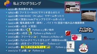  1975(0歳) 秋田県生まれ
 1985(10歳) ファミリーBASICでマリオ走らせたり
 1992(17歳) N88-BASIC（PC-9801）でゲーム作ったり
 1993(18歳) C言語と8086アセンブラでゲーム作ったり
 1995(20歳) 電気通信大学（調布）、バイトでC言語で組み込み機器開発
 2001(26歳)~ 1社目（C言語）
 2003(28歳) 個人で Python-2.3 使い始め
 2005(30歳)~ 2社目（ Python-2.4/Ruby-1.7）
 2010(35歳)~ フリーランス（ Python-2.6/Ruby-1.8）
 2011(36歳)~ PyCon JPイベント立ち上げ（初回はmini版）
 2011(36歳)~ 3社目 ビープラウド（ Python-2.7）
 2017(42歳)~ 『独学プログラマー』翻訳（ Python-3.5）
 2021/5/22 で 46歳、 Python-3.9
私とプログラミング
 