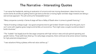 @VisibleVC | © 2015 Visible.vc, Inc.
The Narrative - Interesting Quotes
“I can sense the headwinds, starting at revaluation of unicorns and now moving downstream, takes time but now
routine Series As and Bs are getting hard to get done as the bar is moving higher and later stage investors are taking a
wait and see approach. This will continue for foreseeable future.”
“Many companies currently in Series A stage will face a Valley of Death when it comes to growth financing.”
“Series A funding is always tough - but good companies tend to get funded. Growth trumps all at this point, but it
can't come with negative gross margins and terrible unit economics. That might raise a couple rounds but doesn't
build a business.”
“The "bubble" has largely burst for late stage companies with high net burn rates and sub-optimal operating and
growth metrics. Those wells have dried up. For early stage companies, there continues to be active venture investing
for high potential entrepreneurs.”
“I see valuations hitting a plateau while real value catches up.”
 