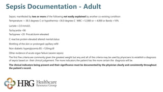 Sepsis Documentation - Adult
Sepsis: manifested by two or more of the following not easily explained by another co-existing condition:
Temperature: > 38.3 degrees C or hypothermia <36.0 degrees C WBC >12,000 or < 4,000 or Bands >10%
Lactate >2.0 mmol/L
Tachycardia >90
Tachypnea >20 Procalcitonin elevated
C-reactive protein elevated altered mental status
Mottling of the skin or prolonged capillary refill
Non-diabetic hyperglycemia BS >120mg/dl
Other evidence of acute organ failure (severe sepsis)
The first five criteria are commonly given the greatest weight but any and all of the criteria may be used by physicians to establish a diagnosis
of sepsis based on their clinical judgement. The more indicators the patient has the more certain the diagnosis will be.
The clinical indicators being present and their significance must be documented by the physician clearly and consistently throughout
the patient’s record.
 