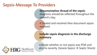 Sepsis-Message To Providers
documentation thread of the sepsis
diagnosis should be reflected throughout the
patient’s stay,
if treated and resolved then document sepsis
resolved
include sepsis diagnosis in the discharge
summary
indicate whether or not sepsis was POA and
also its severity (Severe Sepsis  Septic Shock)
 