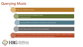 Querying Musts
know your indicators for sepsis
use key documents as indicators to query
• example: sepsis orders
querying clarifies inconclusive or contradictory documentation
it also helps providers improve their documentation
if documentation is not clear whether sepsis/severe sepsis was present on admission – QUERY (CC 2007 4th Q)
• sepsis may be present on admission but the dx may not be confirmed until after admission
 