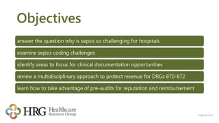 Objectives
answer the question why is sepsis so challenging for hospitals
examine sepsis coding challenges
identify areas to focus for clinical documentation opportunities
review a multidisciplinary approach to protect revenue for DRGs 870-872
learn how to take advantage of pre-audits for reputation and reimbursement
hrgpros.com
 