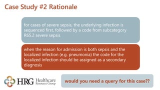 Case Study #2 Rationale
for cases of severe sepsis, the underlying infection is
sequenced first, followed by a code from subcategory
R65.2 severe sepsis
when the reason for admission is both sepsis and the
localized infection (e.g. pneumonia) the code for the
localized infection should be assigned as a secondary
diagnosis
would you need a query for this case??
 