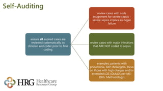 Self-Auditing
ensure all expired cases are
reviewed systematically by
clinician and coder prior to final
coding
review cases with code
assignment for severe sepsis -
severe sepsis implies an organ
failure
review cases with major infections
that ARE NOT coded to sepsis
examples: patients with
pneumonia, SBP, cholangitis, focus
on those with high charges and/or
extended LOS (GMLOS per MS-
DRG Methodology)
 