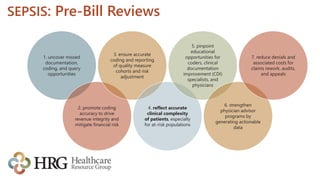 SEPSIS: Pre-Bill Reviews
1. uncover missed
documentation,
coding, and query
opportunities
2. promote coding
accuracy to drive
revenue integrity and
mitigate financial risk
3. ensure accurate
coding and reporting
of quality measure
cohorts and risk
adjustment
4. reflect accurate
clinical complexity
of patients, especially
for at-risk populations
5. pinpoint
educational
opportunities for
coders, clinical
documentation
improvement (CDI)
specialists, and
physicians
6. strengthen
physician advisor
programs by
generating actionable
data
7. reduce denials and
associated costs for
claims rework, audits,
and appeals
 