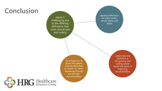Conclusion
sepsis is
challenging due
to the differing
definitions that
cross clinical care
and coding
develop definitions
for septic shock,
severe sepsis and
sepsis
coders become
proficient at
recognizing and
coding severe
sepsis and assist in
improving
documentation
for a diagnosis of
sepsis the patient
must be described
as “septic” or “toxic”
appearing through
the provider
documentation
 