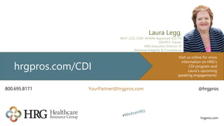 hrgpros.com
Laura Legg,
RHIT, CCS, CDIP, AHIMA Approved ICD-10
CM/PCS Trainer
HRG Executive Director of
Revenue Integrity & Compliance
Visit us online for more
information on HRG’s
CDI program and
Laura’s upcoming
speaking engagements!
hrgpros.com/CDI
800.695.8171 YourPartner@hrgpros.com @hrgpros
 