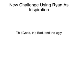 New Challenge Using Ryan As Inspiration Th eGood, the Bad, and the ugly 
