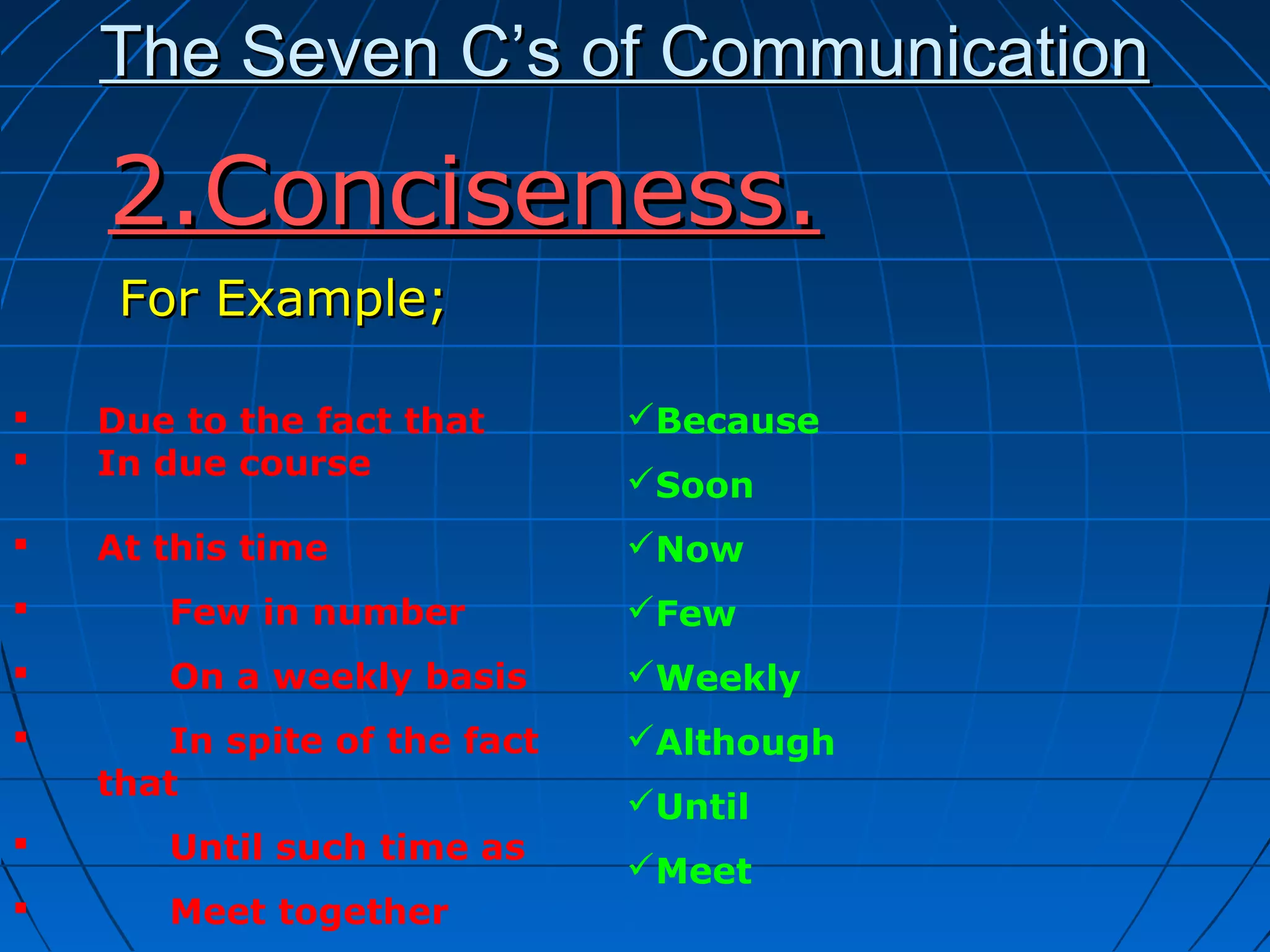 The Seven C’s of CommunicationThe Seven C’s of Communication
For Example;For Example;
2.Conciseness.2.Conciseness.
 Due to the fact that
 In due course
 At this time
 Few in number
 On a weekly basis
 In spite of the fact
that
 Until such time as
 Meet together
Because
Soon
Now
Few
Weekly
Although
Until
Meet
 