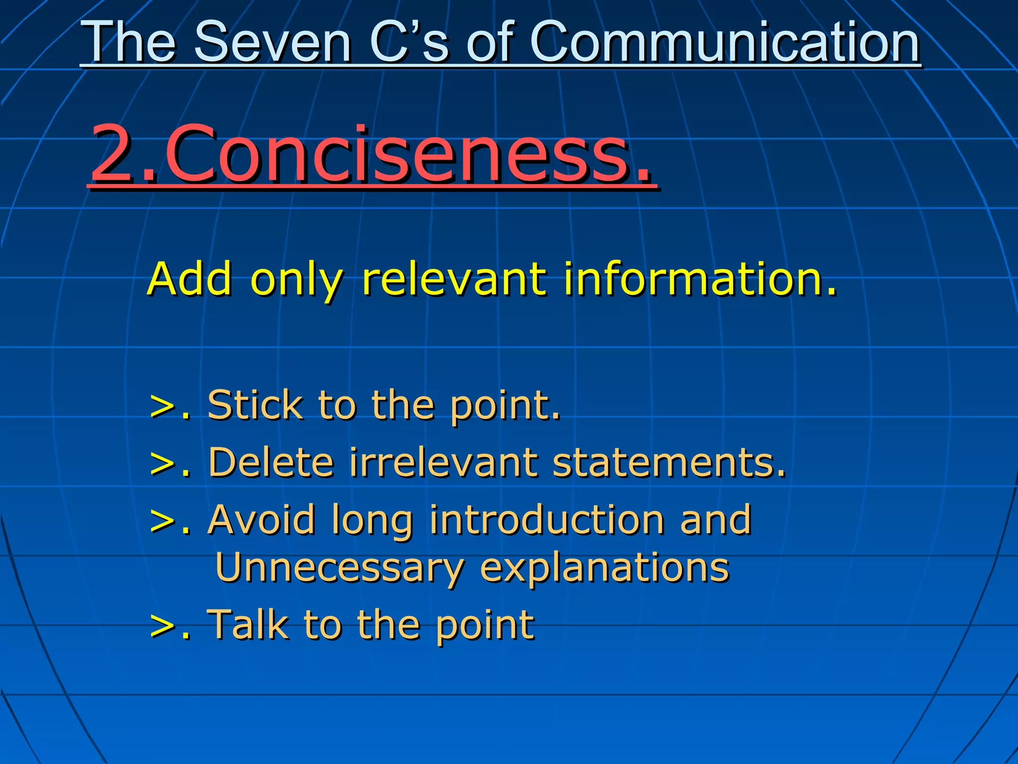 The Seven C’s of CommunicationThe Seven C’s of Communication
Add only relevant information.Add only relevant information.
>.>. Stick to the point.Stick to the point.
>.>. Delete irrelevant statements.Delete irrelevant statements.
>.>. Avoid long introduction andAvoid long introduction and
Unnecessary explanationsUnnecessary explanations
>.>. Talk to the pointTalk to the point
2.Conciseness.2.Conciseness.
 