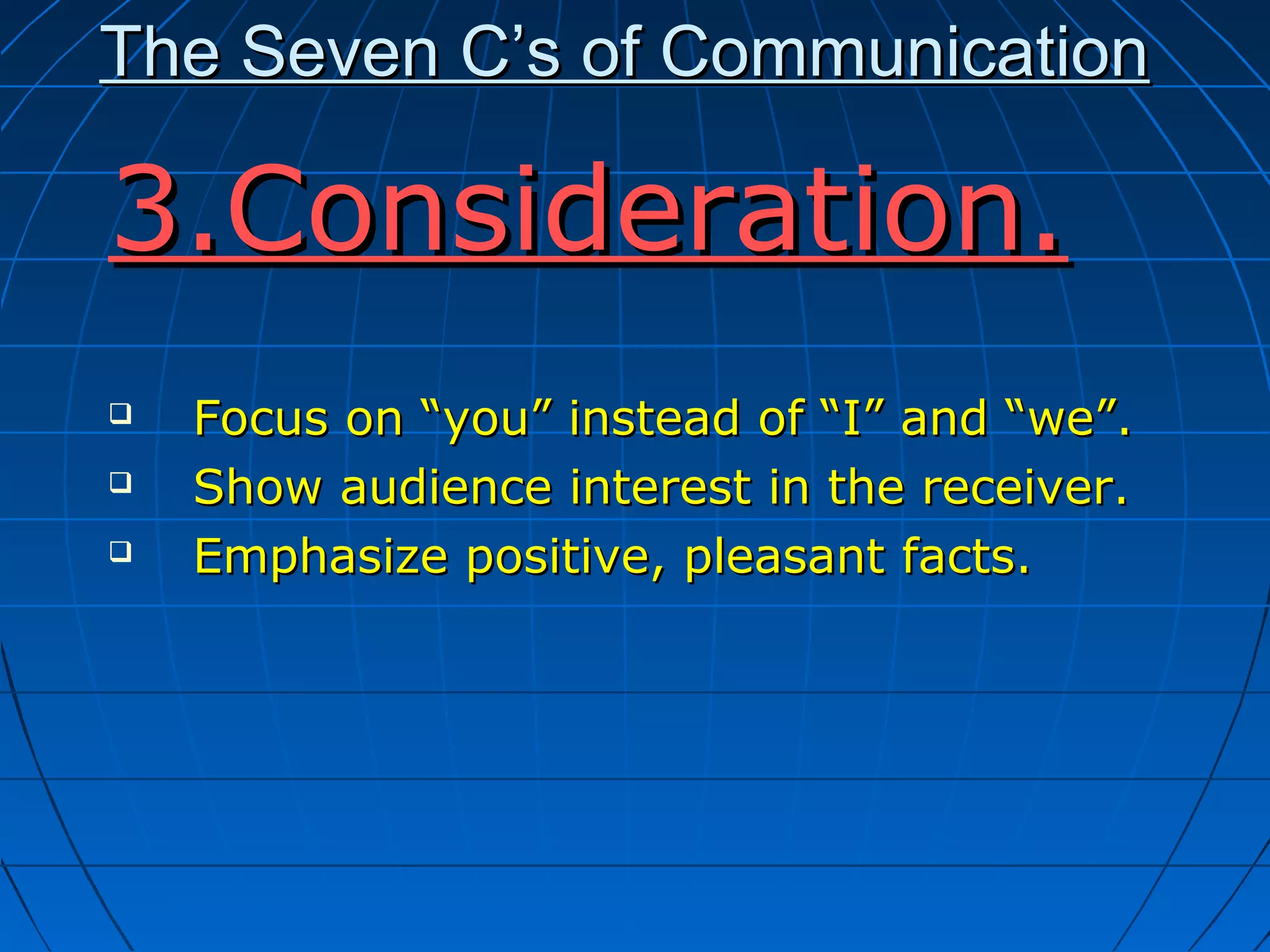 The Seven C’s of CommunicationThe Seven C’s of Communication
3.Consideration.3.Consideration.
 Focus on “you” instead of “I” and “we”.Focus on “you” instead of “I” and “we”.
 Show audience interest in the receiver.Show audience interest in the receiver.
 Emphasize positive, pleasant facts.Emphasize positive, pleasant facts.
 