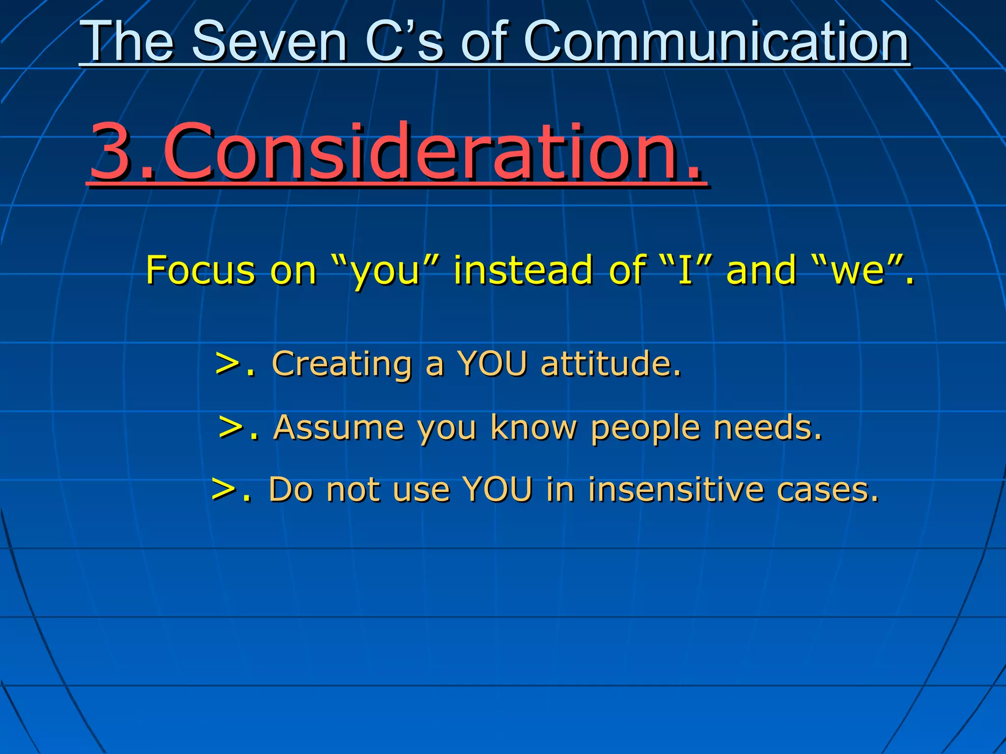 The Seven C’s of CommunicationThe Seven C’s of Communication
Focus on “you” instead of “I” and “we”.Focus on “you” instead of “I” and “we”.
>.>. Creating a YOU attitude.Creating a YOU attitude.
>.>. Assume you know people needs.Assume you know people needs.
>.>. Do not use YOU in insensitive cases.Do not use YOU in insensitive cases.
3.Consideration.3.Consideration.
 