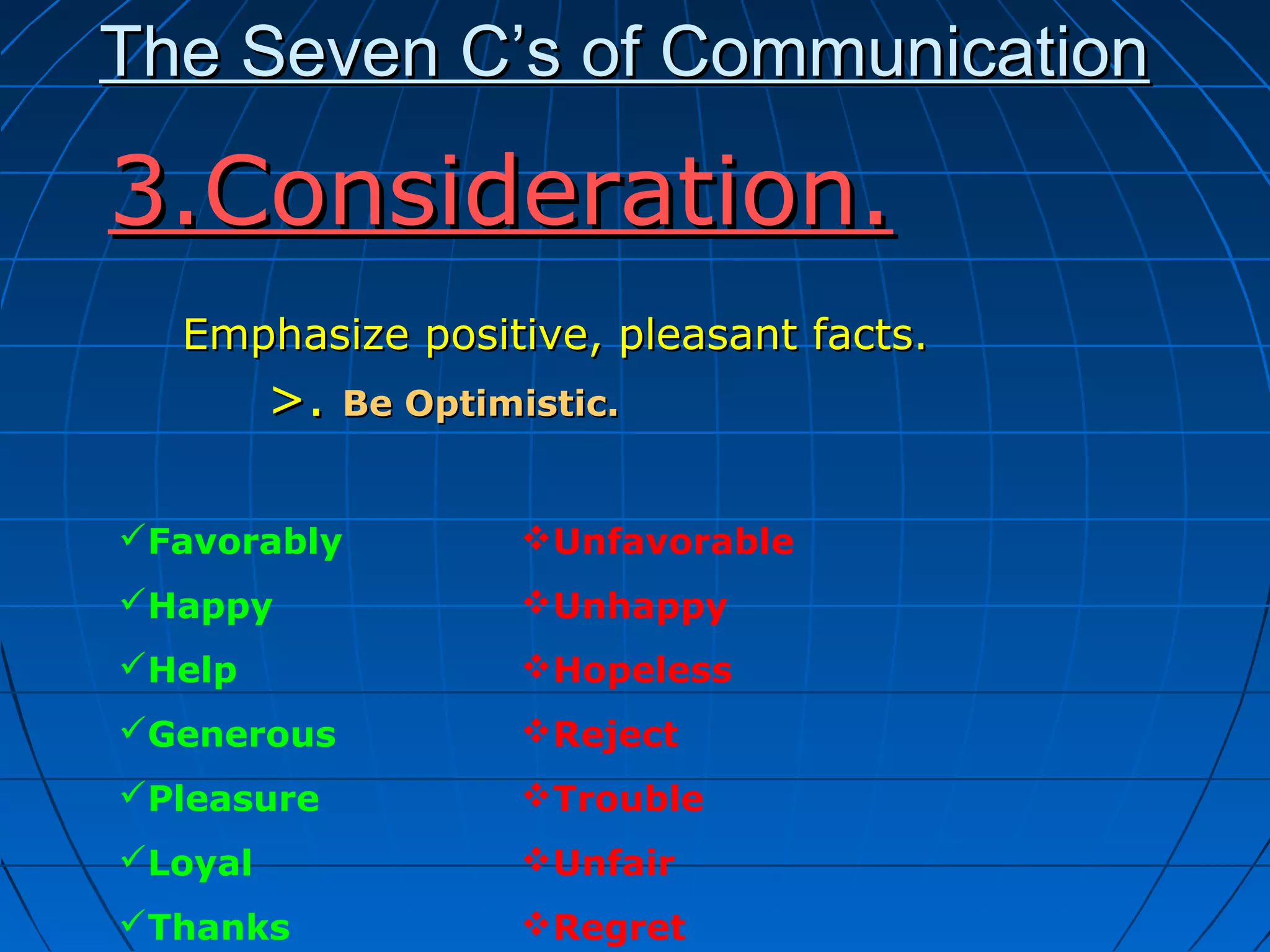 The Seven C’s of CommunicationThe Seven C’s of Communication
Emphasize positive, pleasant facts.Emphasize positive, pleasant facts.
>.>. Be Optimistic.Be Optimistic.
3.Consideration.3.Consideration.
Favorably
Happy
Help
Generous
Pleasure
Loyal
Thanks
Unfavorable
Unhappy
Hopeless
Reject
Trouble
Unfair
Regret
 