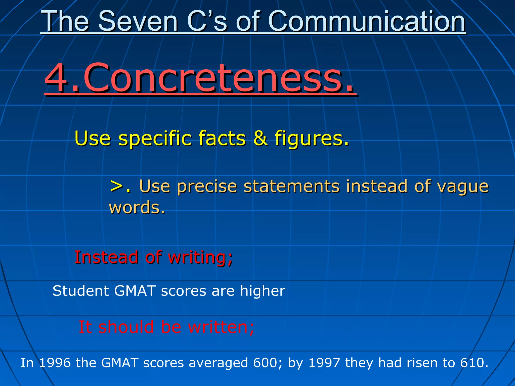 The Seven C’s of CommunicationThe Seven C’s of Communication
Use specific facts & figures.Use specific facts & figures.
>.>. Use precise statements instead of vagueUse precise statements instead of vague
words.words.
Instead of writing;Instead of writing;
4.Concreteness.4.Concreteness.
Student GMAT scores are higher
In 1996 the GMAT scores averaged 600; by 1997 they had risen to 610.
It should be written;
 