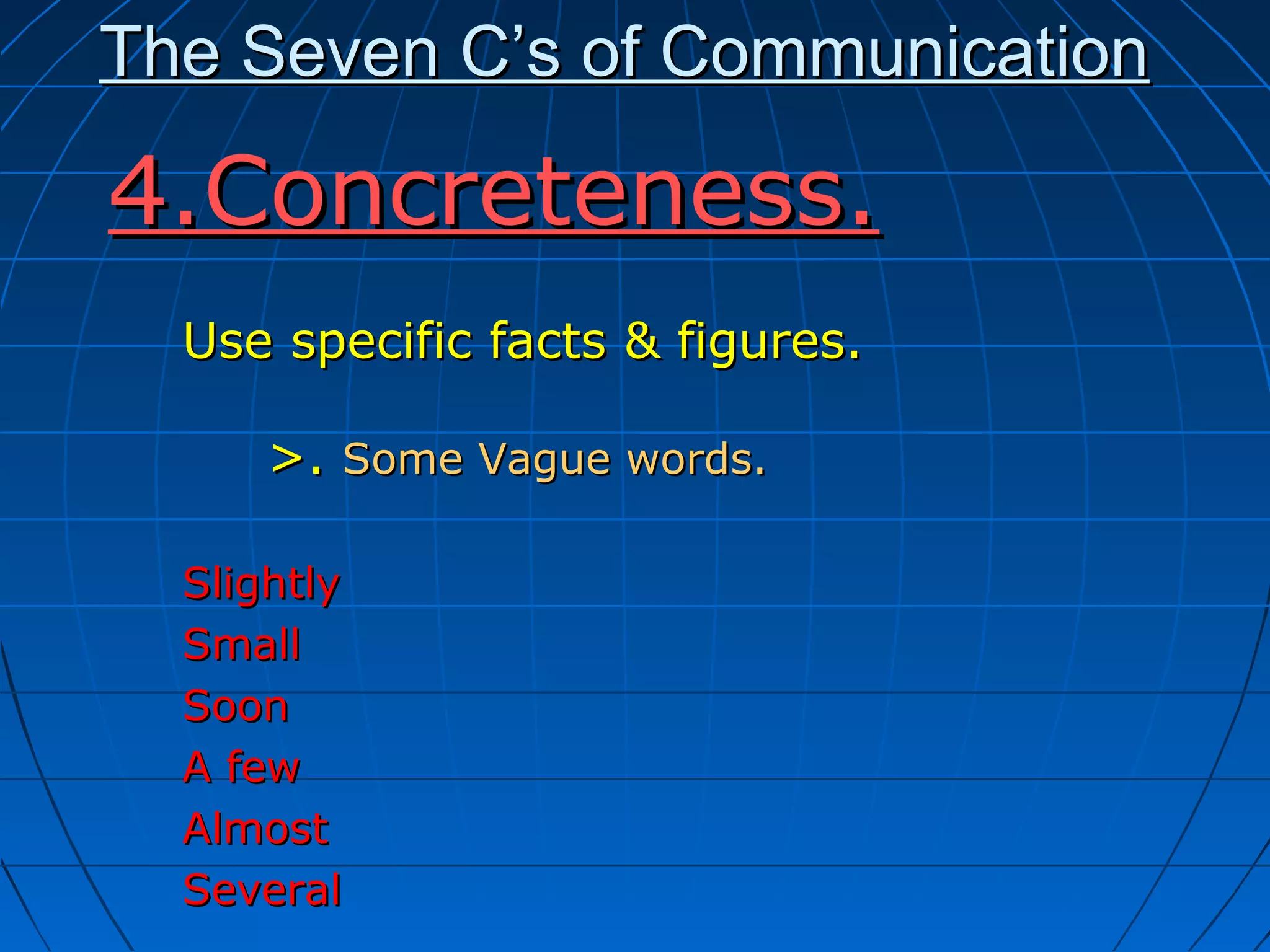 The Seven C’s of CommunicationThe Seven C’s of Communication
Use specific facts & figures.Use specific facts & figures.
>.>. Some Vague words.Some Vague words.
SlightlySlightly
SmallSmall
SoonSoon
A fewA few
AlmostAlmost
SeveralSeveral
4.Concreteness.4.Concreteness.
 