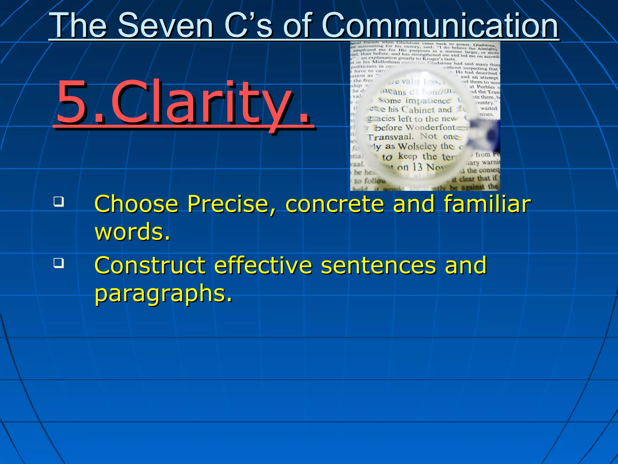 The Seven C’s of CommunicationThe Seven C’s of Communication
5.Clarity.5.Clarity.
 Choose Precise, concrete and familiarChoose Precise, concrete and familiar
words.words.
 Construct effective sentences andConstruct effective sentences and
paragraphs.paragraphs.
 