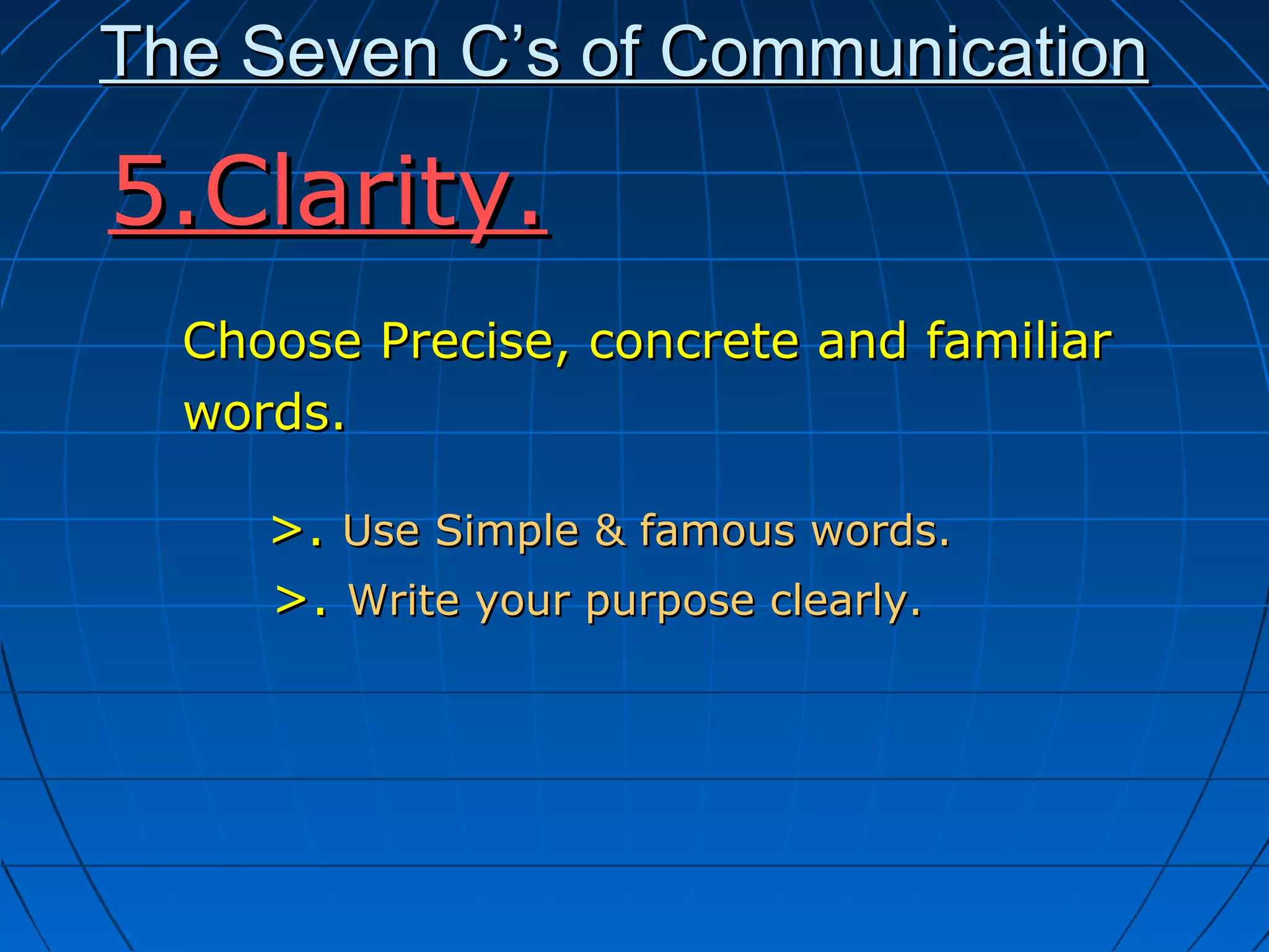 The Seven C’s of CommunicationThe Seven C’s of Communication
Choose Precise, concrete and familiarChoose Precise, concrete and familiar
words.words.
>.>. Use Simple & famous words.Use Simple & famous words.
>.>. Write your purpose clearly.Write your purpose clearly.
5.Clarity.5.Clarity.
 