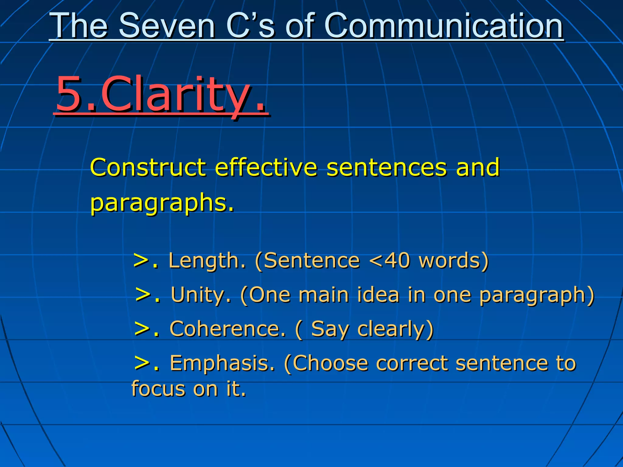 The Seven C’s of CommunicationThe Seven C’s of Communication
Construct effective sentences andConstruct effective sentences and
paragraphs.paragraphs.
>.>. Length. (Sentence <40 words)Length. (Sentence <40 words)
>.>. Unity. (One main idea in one paragraph)Unity. (One main idea in one paragraph)
>.>. Coherence. ( Say clearly)Coherence. ( Say clearly)
>.>. Emphasis. (Choose correct sentence toEmphasis. (Choose correct sentence to
focus on it.focus on it.
5.Clarity.5.Clarity.
 