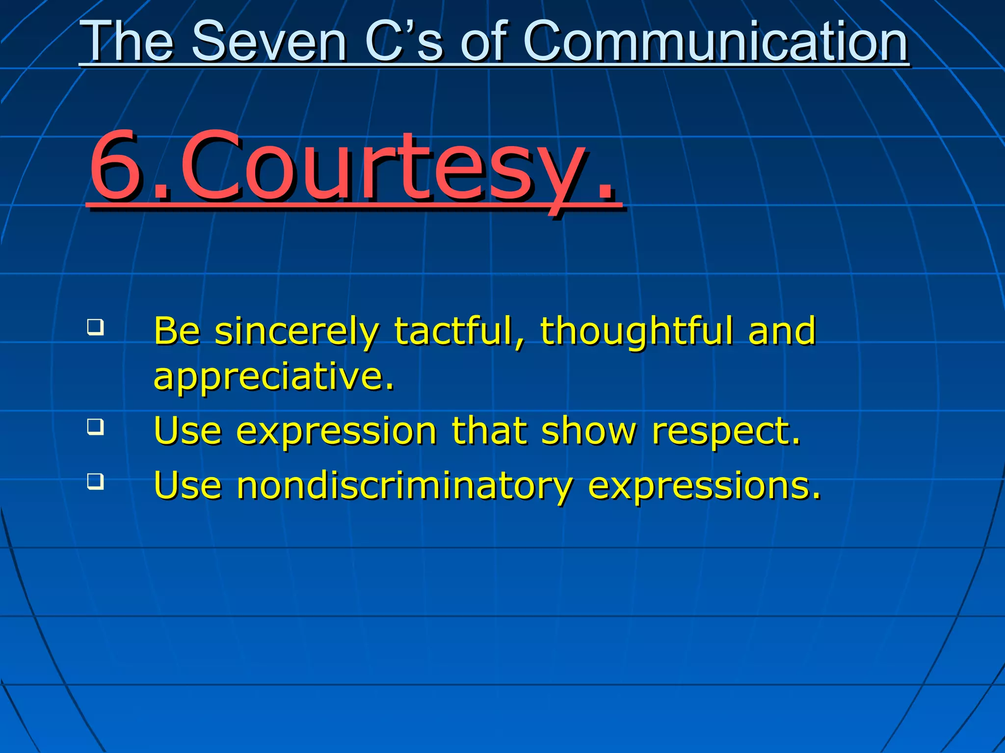The Seven C’s of CommunicationThe Seven C’s of Communication
6.Courtesy.6.Courtesy.
 Be sincerely tactful, thoughtful andBe sincerely tactful, thoughtful and
appreciative.appreciative.
 Use expression that show respect.Use expression that show respect.
 Use nondiscriminatory expressions.Use nondiscriminatory expressions.
 