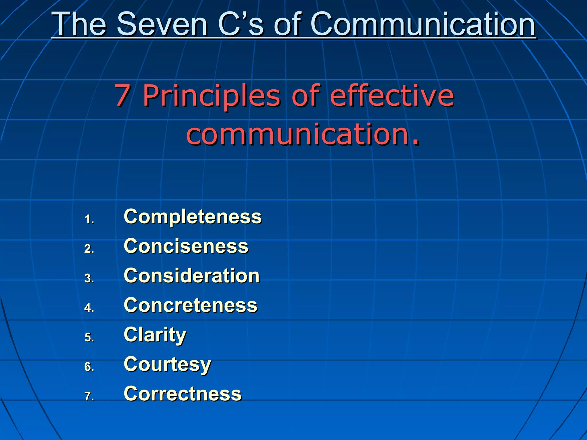 The Seven C’s of CommunicationThe Seven C’s of Communication
7 Principles of effective7 Principles of effective
communicationcommunication..
1.1. CompletenessCompleteness
2.2. ConcisenessConciseness
3.3. ConsiderationConsideration
4.4. ConcretenessConcreteness
5.5. ClarityClarity
6.6. CourtesyCourtesy
7.7. CorrectnessCorrectness
 