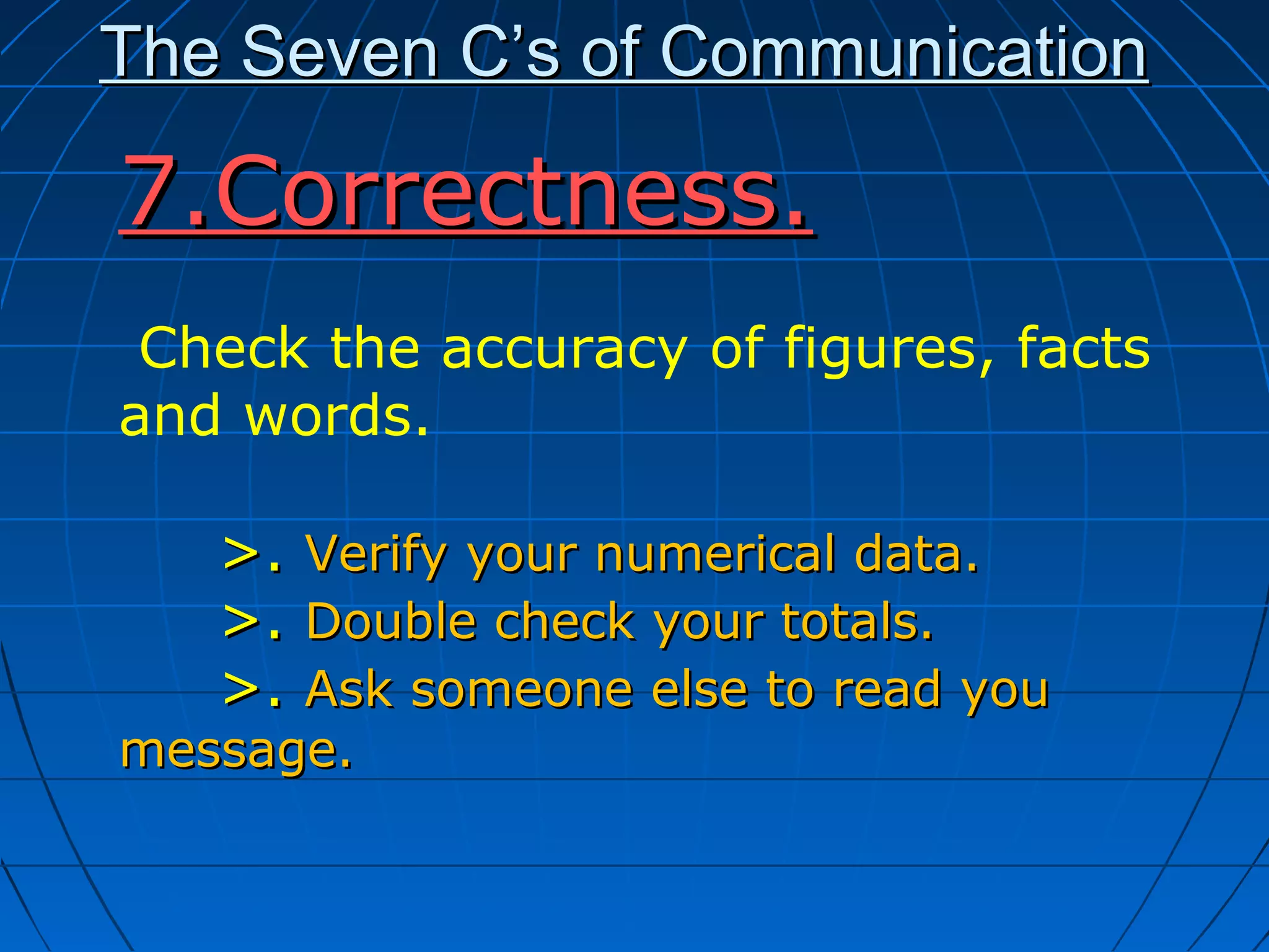 The Seven C’s of CommunicationThe Seven C’s of Communication
7.Correctness.7.Correctness.
Check the accuracy of figures, facts
and words.
>.>. Verify your numerical data.Verify your numerical data.
>.>. Double check your totals.Double check your totals.
>.>. Ask someone else to read youAsk someone else to read you
message.message.
 
