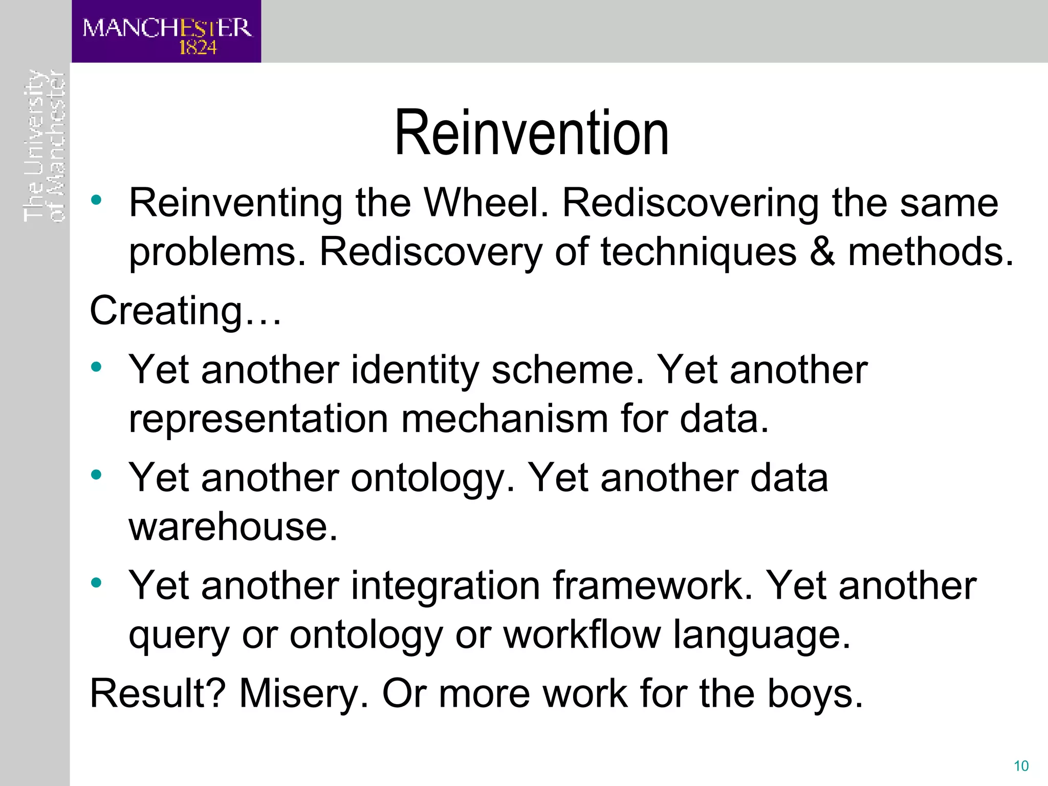 Reinvention Reinventing the Wheel. Rediscovering the same problems. Rediscovery of techniques & methods. Creating… Yet another identity scheme. Yet another representation mechanism for data.  Yet another ontology. Yet another data warehouse. Yet another integration framework. Yet another query or ontology or workflow language. Result? Misery. Or more work for the boys. 