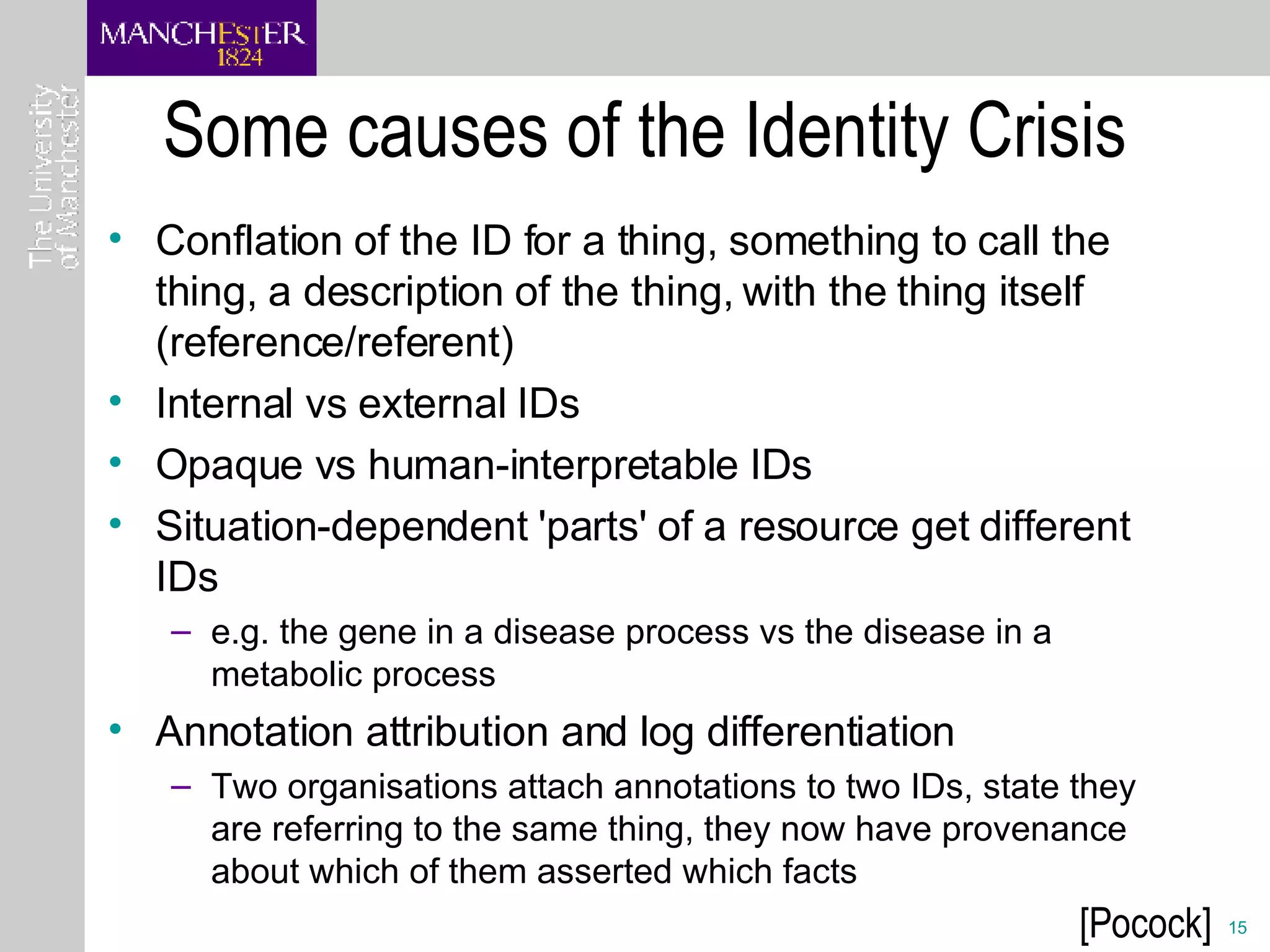 Some causes of the Identity Crisis Conflation of the ID for a thing, something to call the thing, a description of the thing, with the thing itself (reference/referent)  Internal vs external IDs  Opaque vs human-interpretable IDs  Situation-dependent 'parts' of a resource get different IDs  e.g. the gene in a disease process vs the disease in a metabolic process  Annotation attribution and log differentiation Two organisations attach annotations to two IDs, state they are referring to the same thing, they now have provenance about which of them asserted which facts  [Pocock] 