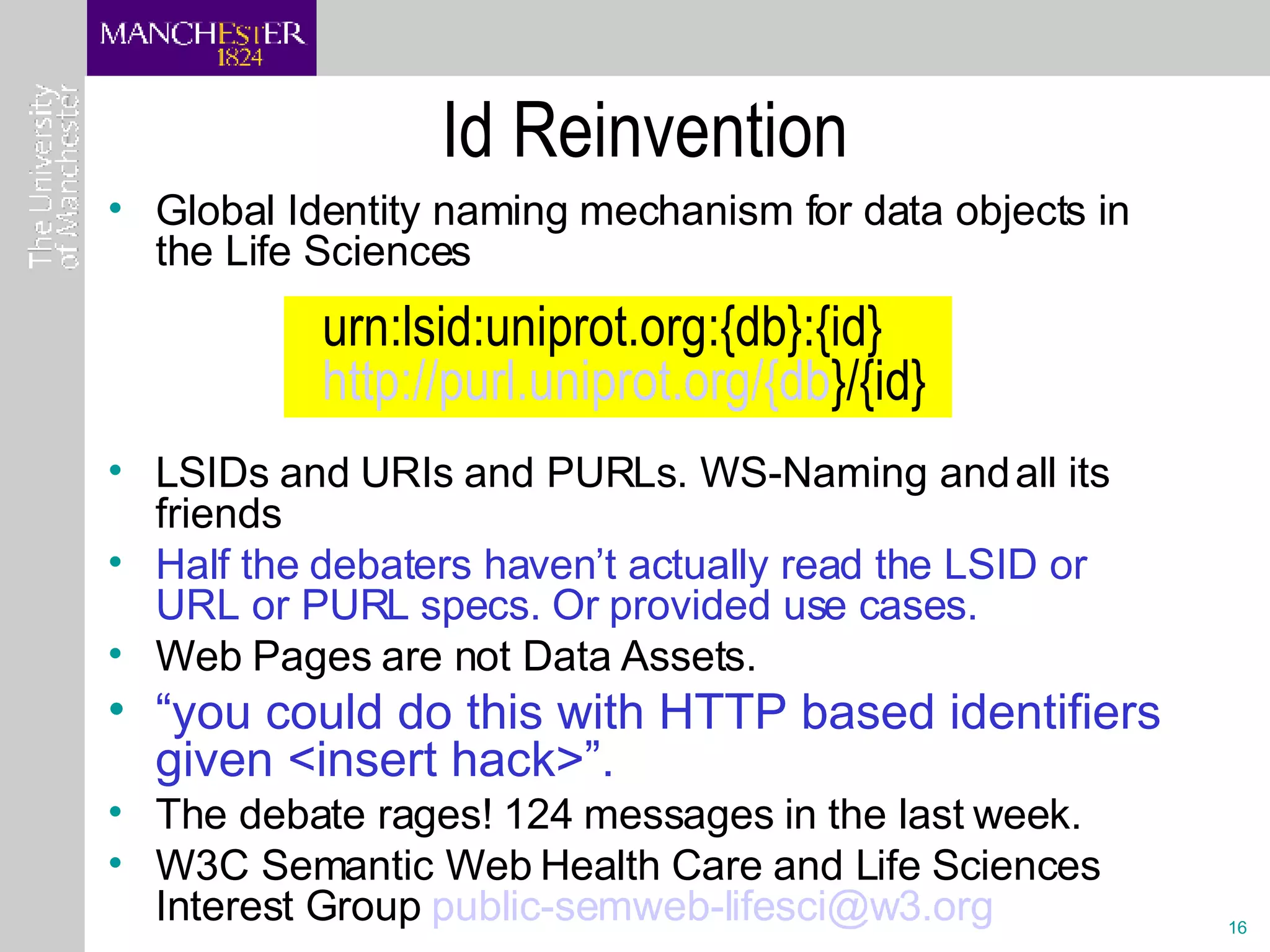 Id Reinvention Global Identity naming mechanism for data objects in the Life Sciences LSIDs and URIs and PURLs. WS-Naming and all its friends Half the debaters haven’t actually read the LSID or URL or PURL specs. Or provided use cases. Web Pages are not Data Assets. “ you could do this with HTTP based identifiers given <insert hack>”.  The debate rages! 124 messages in the last week. W3C Semantic Web Health Care and Life Sciences Interest Group  [email_address] urn:lsid:uniprot.org:{db}:{id}     http:// purl.uniprot.org /{db }/{id}   