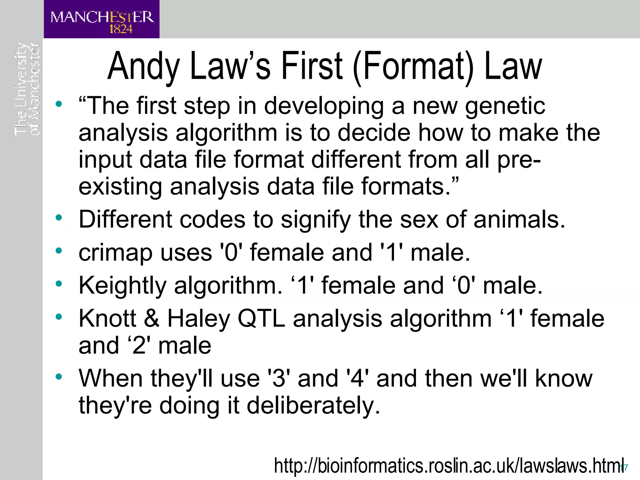 Andy Law’s First (Format) Law “ The first step in developing a new genetic analysis algorithm is to decide how to make the input data file format different from all pre-existing analysis data file formats.” Different codes to signify the sex of animals.  crimap uses '0' female and '1' male.  Keightly algorithm. ‘1' female and ‘0' male.  Knott & Haley QTL analysis algorithm ‘1' female and ‘2' male When they'll use '3' and '4' and then we'll know they're doing it deliberately.  http://bioinformatics.roslin.ac.uk/lawslaws.html  