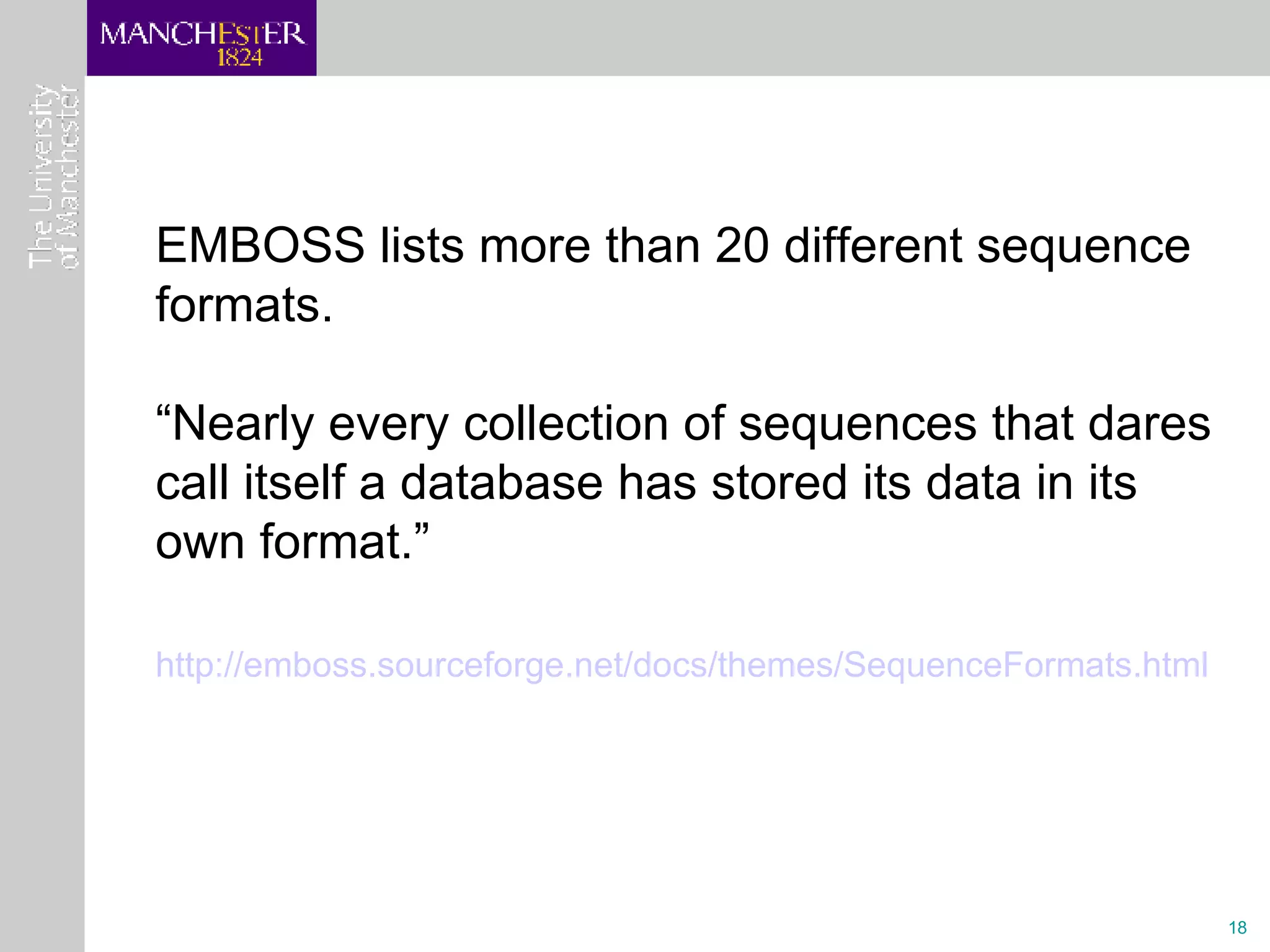 EMBOSS lists more than 20 different sequence formats.  “ Nearly every collection of sequences that dares call itself a database has stored its data in its own format.”  http:// emboss.sourceforge.net/docs/themes/SequenceFormats.html   