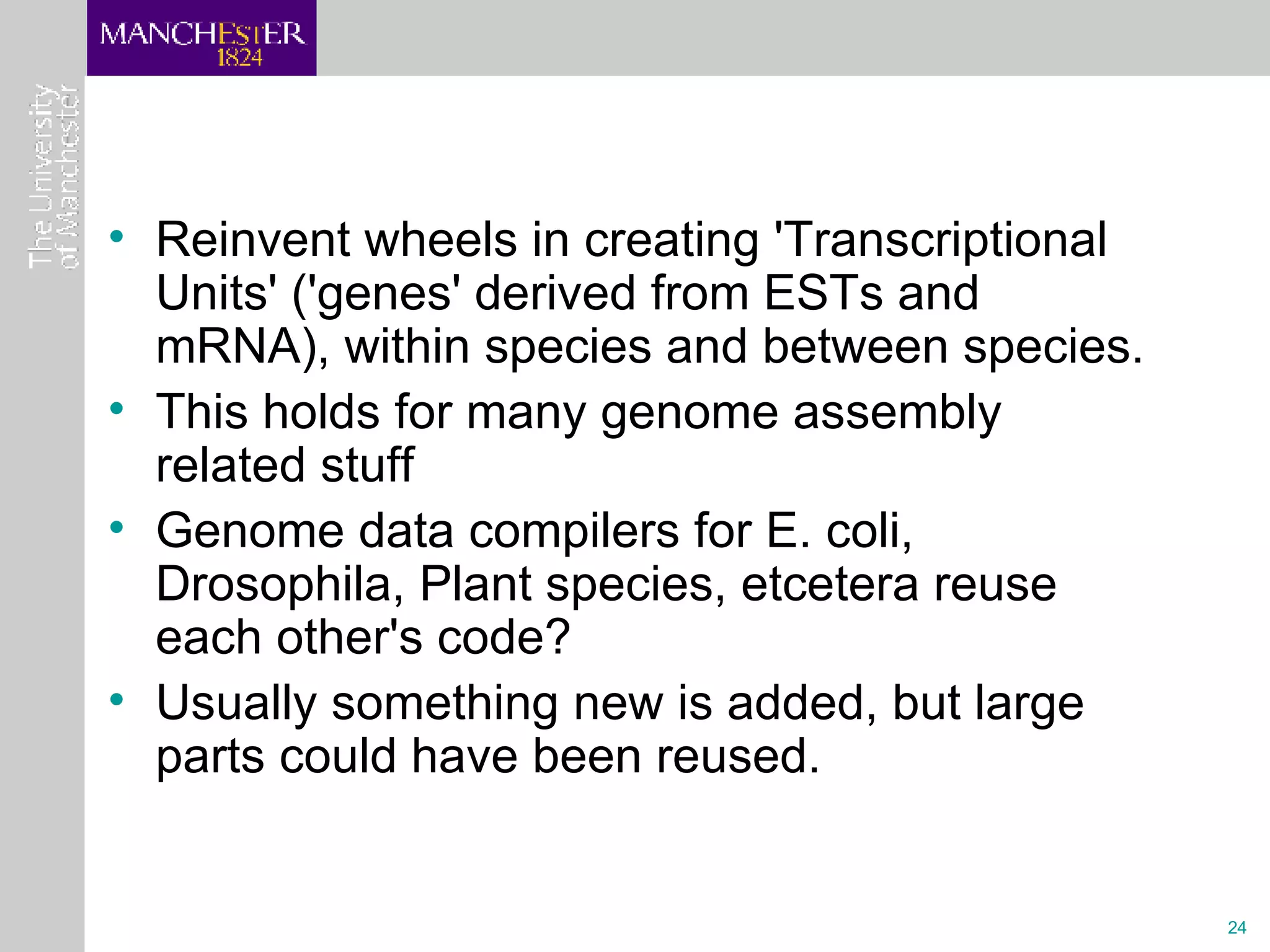 Reinvent wheels in creating 'Transcriptional Units' ('genes' derived from ESTs and mRNA), within species and between species.  This holds for many genome assembly related stuff Genome data compilers for E. coli, Drosophila, Plant species, etcetera reuse each other's code? Usually something new is added, but large parts could have been reused.  
