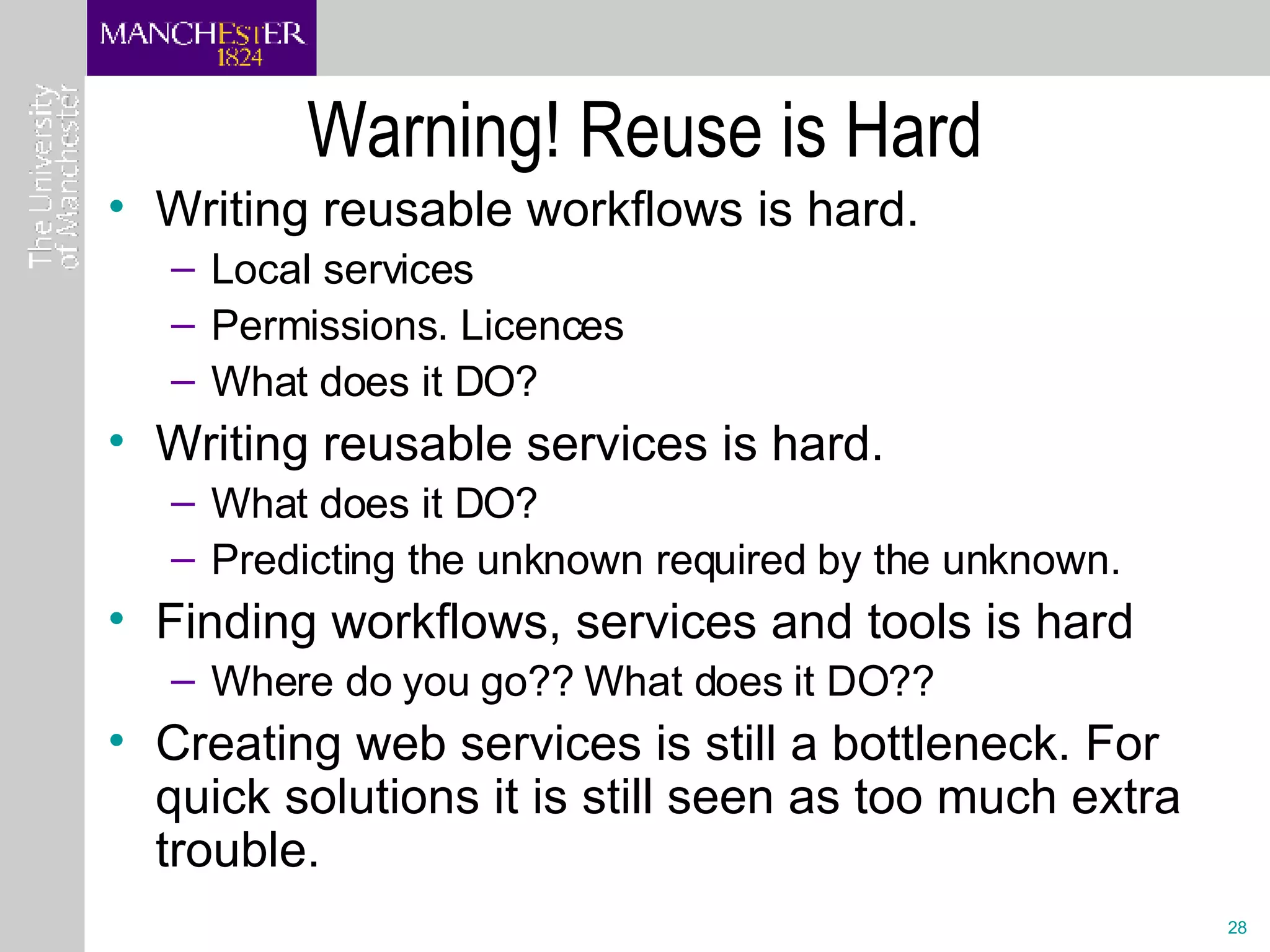 Warning! Reuse is Hard Writing reusable workflows is hard. Local services Permissions. Licences What does it DO? Writing reusable services is hard. What does it DO? Predicting the unknown required by the unknown. Finding workflows, services and tools is hard Where do you go?? What does it DO?? Creating web services is still a bottleneck. For quick solutions it is still seen as too much extra trouble.  