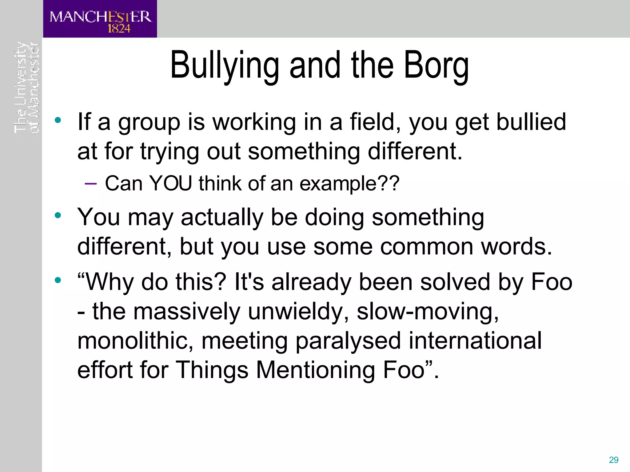 Bullying and the Borg If a group is working in a field, you get bullied at for trying out something different. Can YOU think of an example?? You may actually be doing something different, but you use some common words.  “ Why do this? It's already been solved by Foo - the massively unwieldy, slow-moving, monolithic, meeting paralysed international effort for Things Mentioning Foo”. 