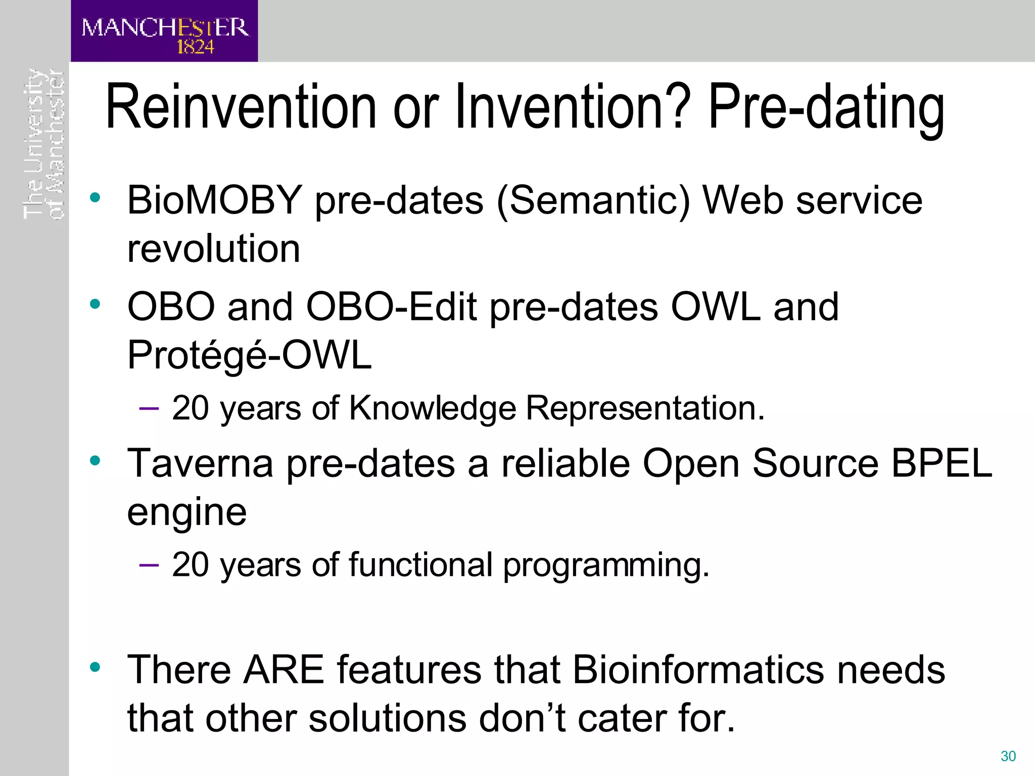 Reinvention or Invention? Pre-dating BioMOBY pre-dates (Semantic) Web service revolution  OBO and OBO-Edit pre-dates OWL and Protégé-OWL 20 years of Knowledge Representation. Taverna pre-dates a reliable Open Source BPEL engine 20 years of functional programming. There ARE features that Bioinformatics needs that other solutions don’t cater for. 