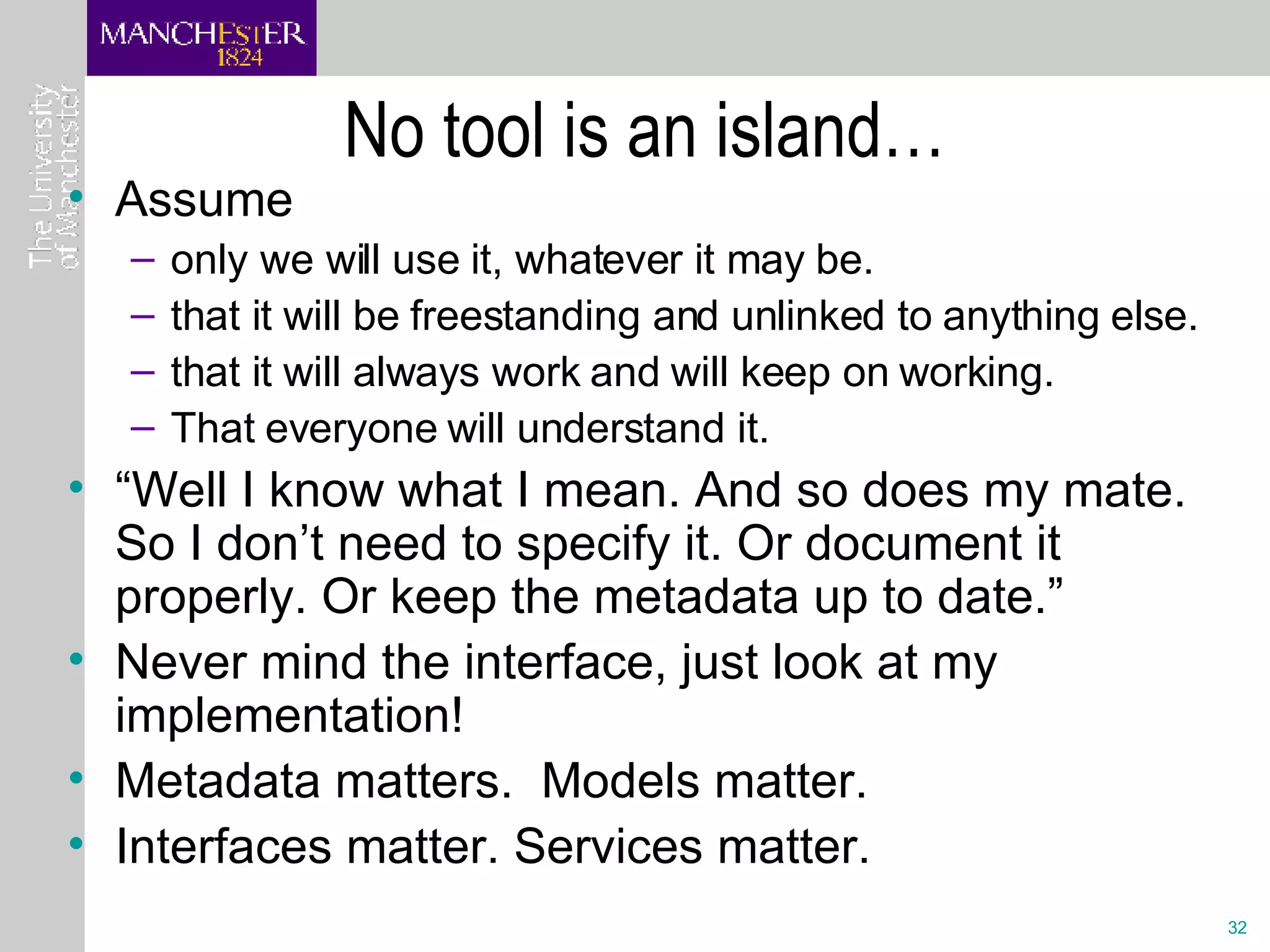 No tool is an island… Assume only we will use it, whatever it may be. that it will be freestanding and unlinked to anything else. that it will always work and will keep on working. That everyone will understand it. “Well I know what I mean. And so does my mate. So I don’t need to specify it. Or document it properly. Or keep the metadata up to date.” Never mind the interface, just look at my implementation!  Metadata matters.  Models matter.  Interfaces matter. Services matter. 