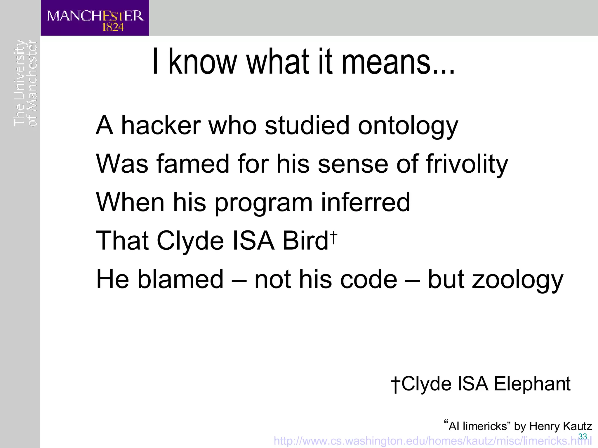 I know what it means... A hacker who studied ontology Was famed for his sense of frivolity When his program inferred That Clyde ISA Bird † He blamed – not his code – but zoology † Clyde ISA Elephant “ AI limericks” by Henry Kautz http:// www.cs.washington.edu/homes/kautz/misc/limericks.html 