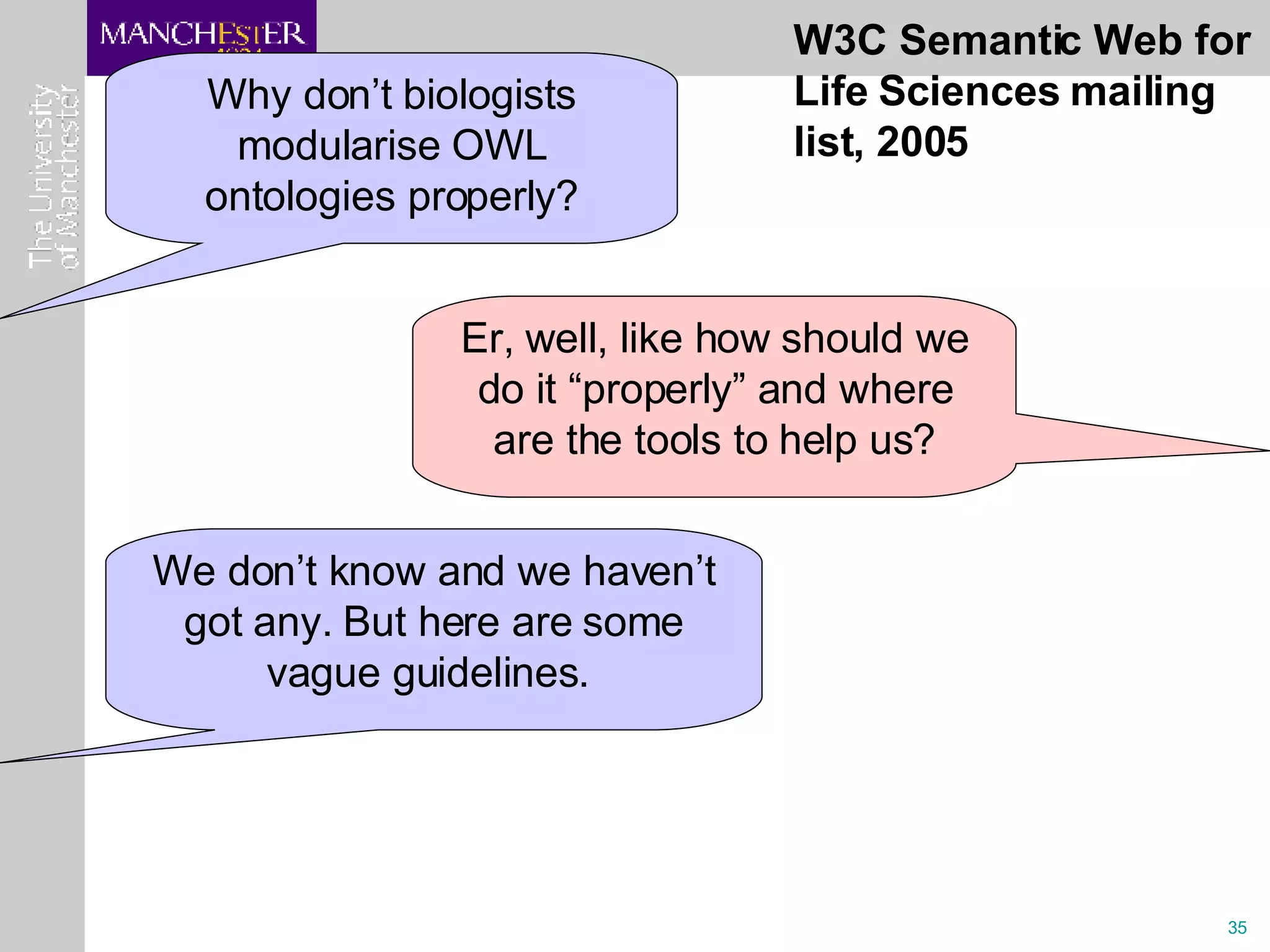 Why don’t biologists modularise OWL ontologies properly? Er, well, like how should we do it “properly” and where are the tools to help us? We don’t know and we haven’t got any. But here are some vague guidelines.  W3C Semantic Web for Life Sciences mailing list, 2005 