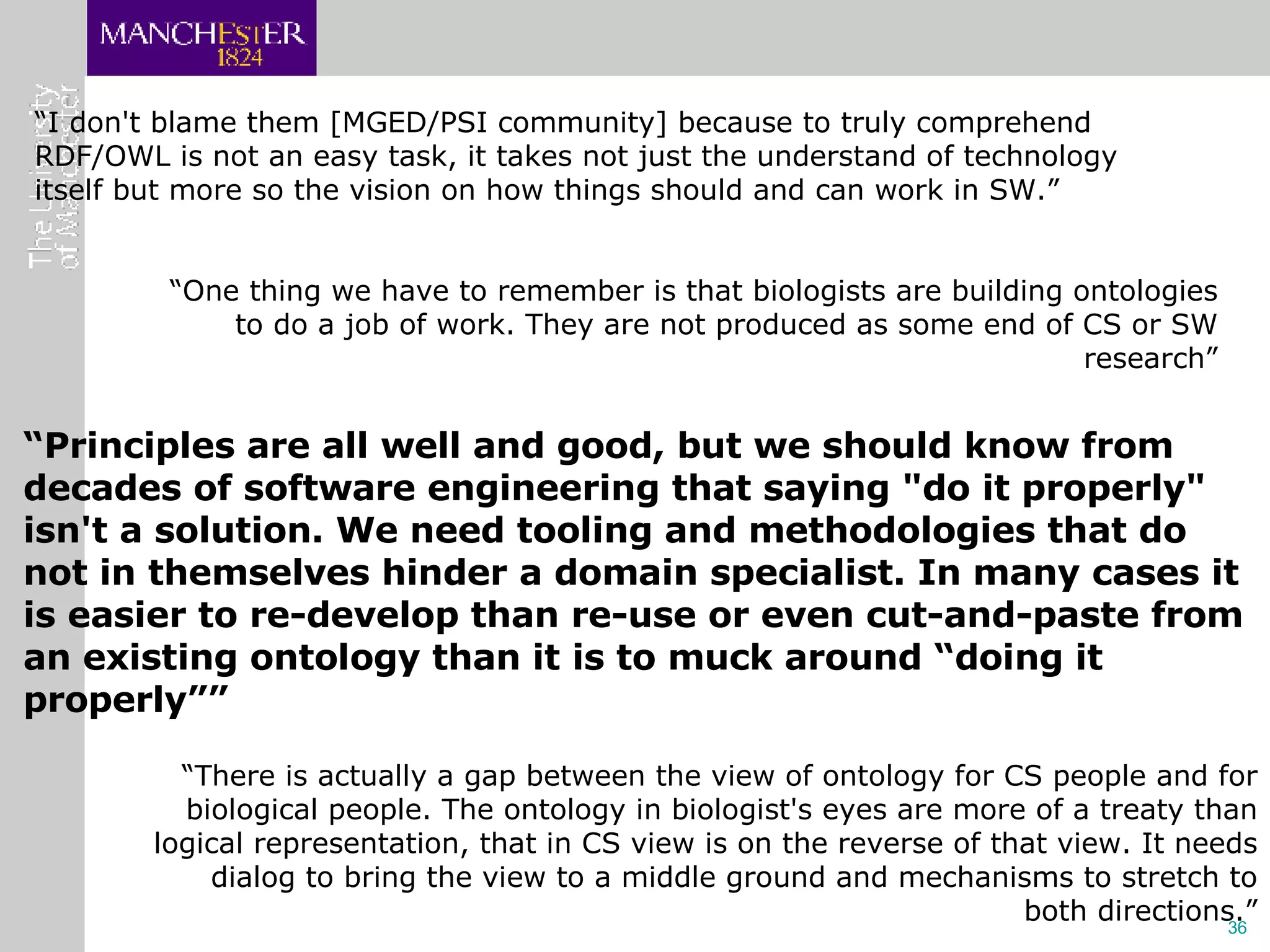 “ I don't blame them [MGED/PSI community] because to truly comprehend RDF/OWL is not an easy task, it takes not just the understand of technology itself but more so the vision on how things should and can work in SW.” “ One thing we have to remember is that biologists are building ontologies to do a job of work. They are not produced as some end of CS or SW research” “ Principles are all well and good, but we should know from decades of software engineering that saying "do it properly" isn't a solution. We need tooling and methodologies that do not in themselves hinder a domain specialist. In many cases it is easier to re-develop than re-use or even cut-and-paste from an existing ontology than it is to muck around “doing it properly”” “ There is actually a gap between the view of ontology for CS people and for biological people. The ontology in biologist's eyes are more of a treaty than logical representation, that in CS view is on the reverse of that view. It needs dialog to bring the view to a middle ground and mechanisms to stretch to both directions.” 