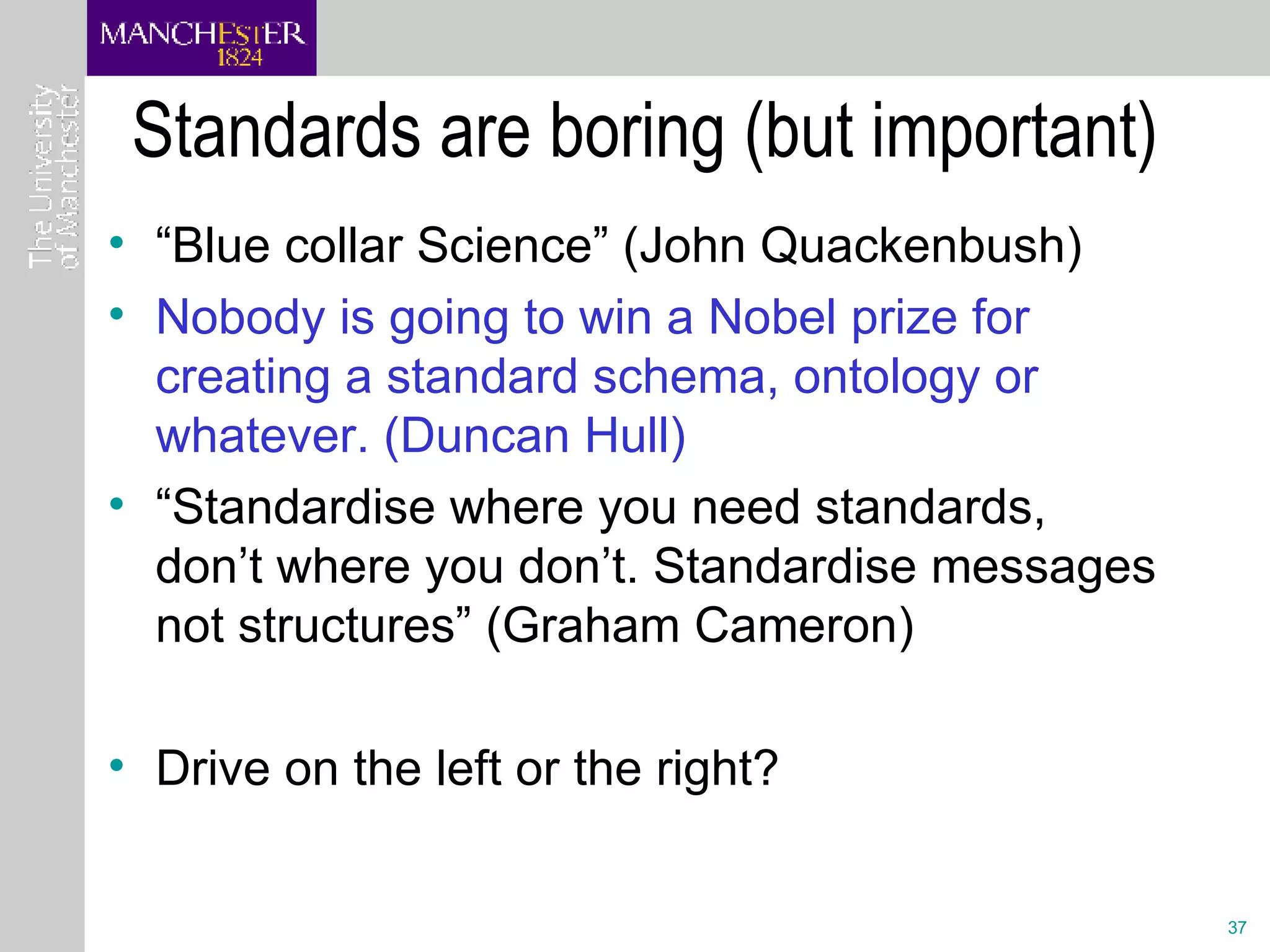 Standards are boring (but important) “ Blue collar Science” (John Quackenbush) Nobody is going to win a Nobel prize for creating a standard schema, ontology or whatever. (Duncan Hull) “ Standardise where you need standards, don’t where you don’t. Standardise messages not structures” (Graham Cameron) Drive on the left or the right? 