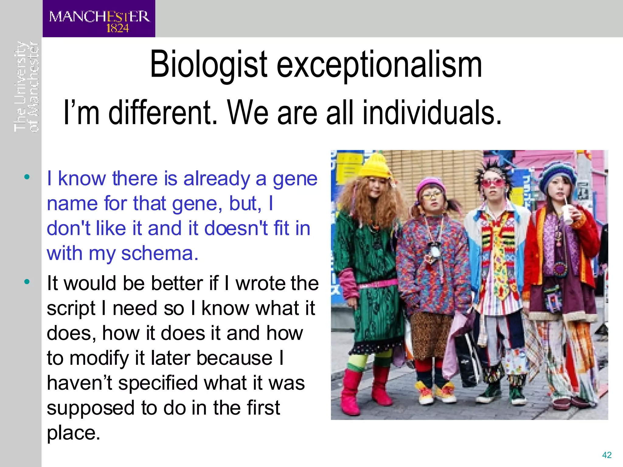 Biologist exceptionalism I know there is already a gene name for that gene, but, I don't like it and it doesn't fit in with my schema. It would be better if I wrote the script I need so I know what it does, how it does it and how to modify it later because I haven’t specified what it was supposed to do in the first place. I’m different. We are all individuals. 