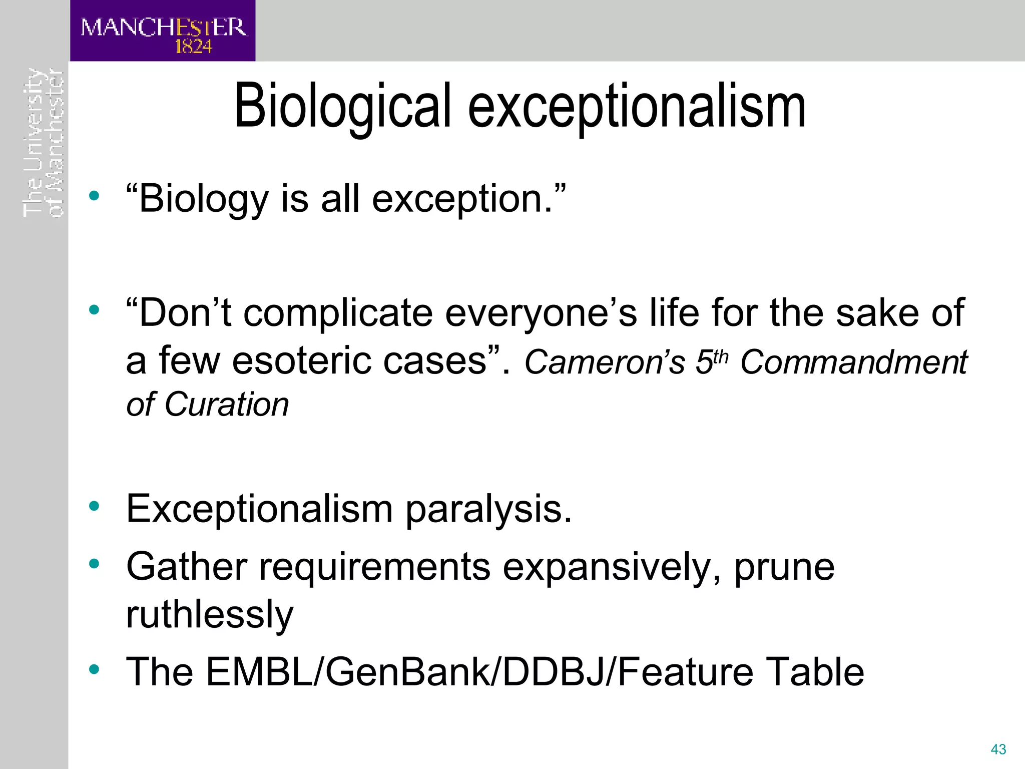 Biological exceptionalism “ Biology is all exception.”  “ Don’t complicate everyone’s life for the sake of a few esoteric cases”.  Cameron’s 5 th  Commandment of Curation Exceptionalism paralysis. Gather requirements expansively, prune ruthlessly The EMBL/GenBank/DDBJ/Feature Table 