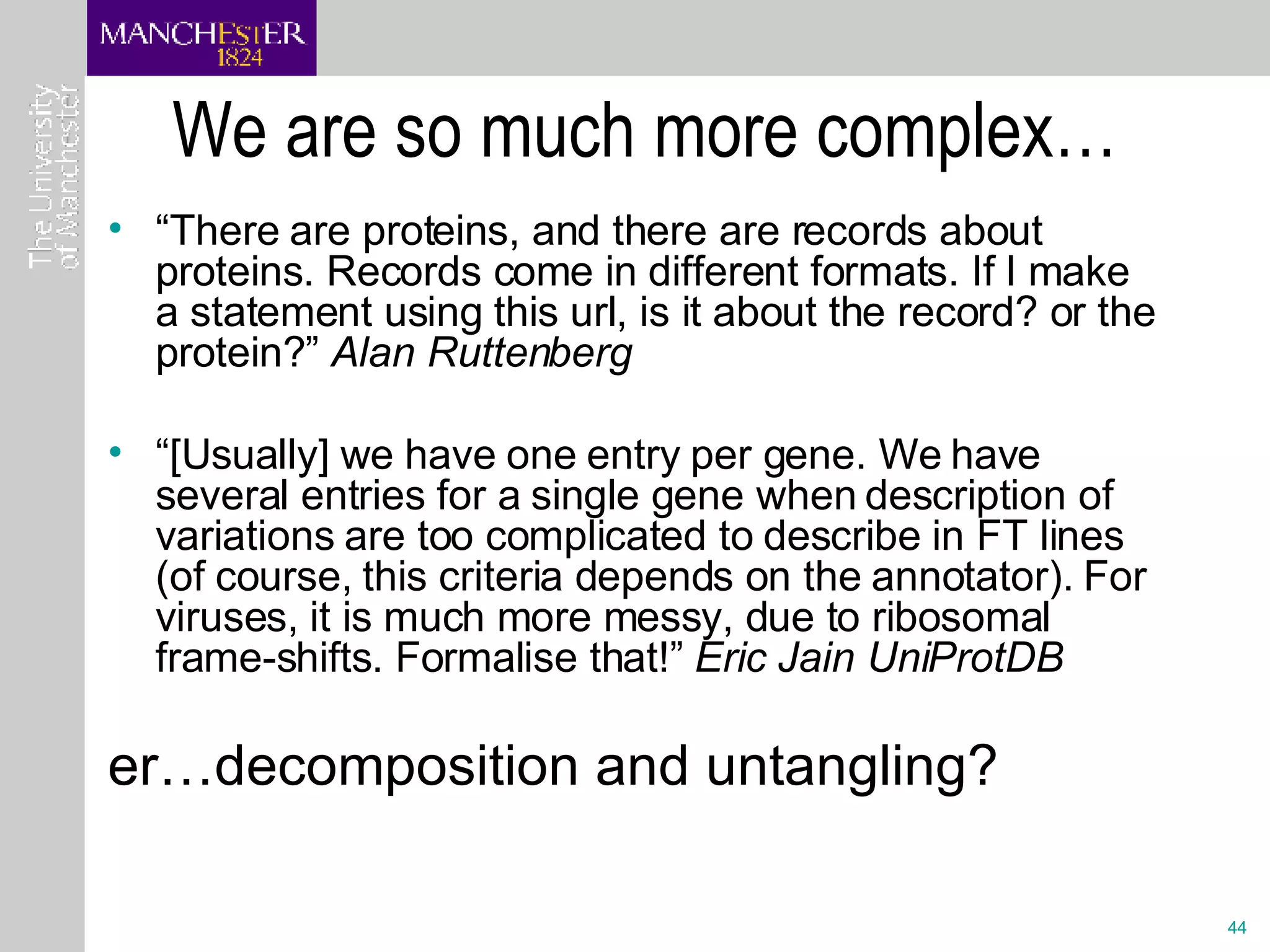 We are so much more complex… “ There are proteins, and there are records about proteins. Records come in different formats. If I make a statement using this url, is it about the record? or the protein?”  Alan Ruttenberg “ [Usually] we have one entry per gene. We have several entries for a single gene when description of variations are too complicated to describe in FT lines (of course, this criteria depends on the annotator). For viruses, it is much more messy, due to ribosomal frame-shifts. Formalise that!”  Eric Jain UniProtDB er…decomposition and untangling?   