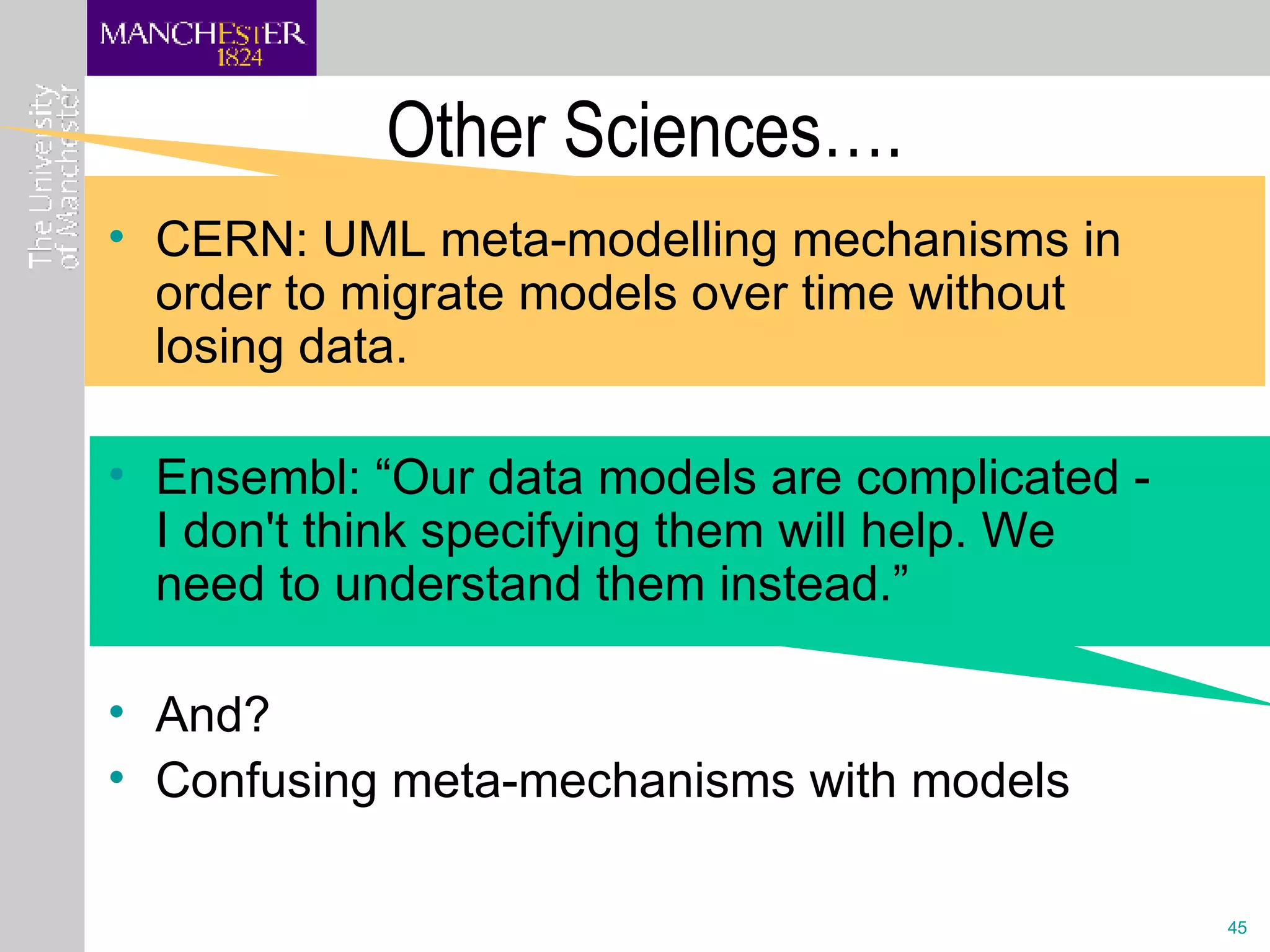 Other Sciences…. CERN: UML meta-modelling mechanisms in order to migrate models over time without losing data.  Ensembl: “Our data models are complicated - I don't think specifying them will help. We need to understand them instead.” And?  Confusing meta-mechanisms with models 