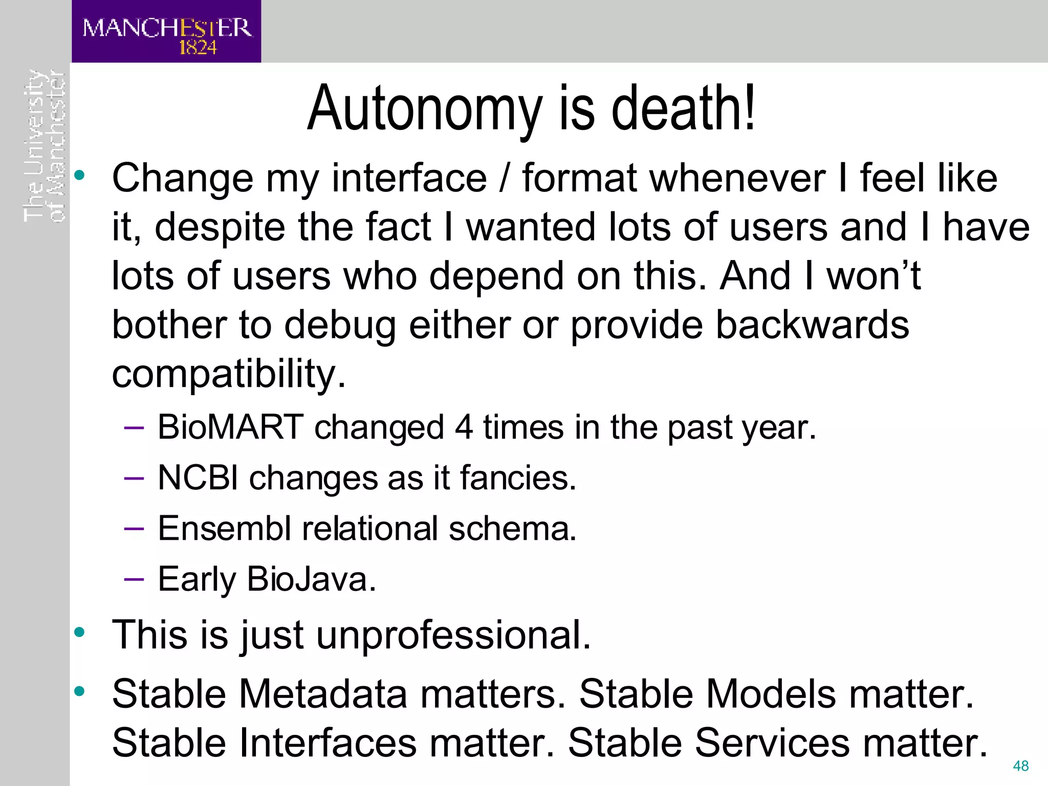 Autonomy is death! Change my interface / format whenever I feel like it, despite the fact I wanted lots of users and I have lots of users who depend on this. And I won’t bother to debug either or provide backwards compatibility. BioMART changed 4 times in the past year. NCBI changes as it fancies.  Ensembl relational schema. Early BioJava. This is just unprofessional. Stable Metadata matters. Stable Models matter. Stable Interfaces matter. Stable Services matter. 