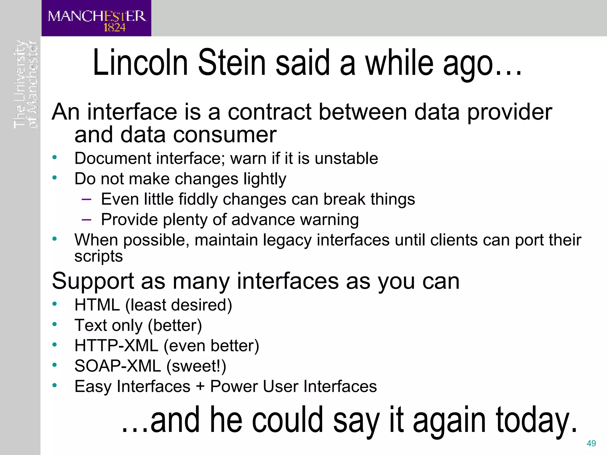 Lincoln Stein said a while ago… An interface is a contract between data provider and data consumer Document interface; warn if it is unstable Do not make changes lightly Even little fiddly changes can break things Provide plenty of advance warning When possible, maintain legacy interfaces until clients can port their scripts Support as many interfaces as you can HTML (least desired) Text only (better) HTTP-XML (even better) SOAP-XML (sweet!) Easy Interfaces + Power User Interfaces … and he could say it again today. 