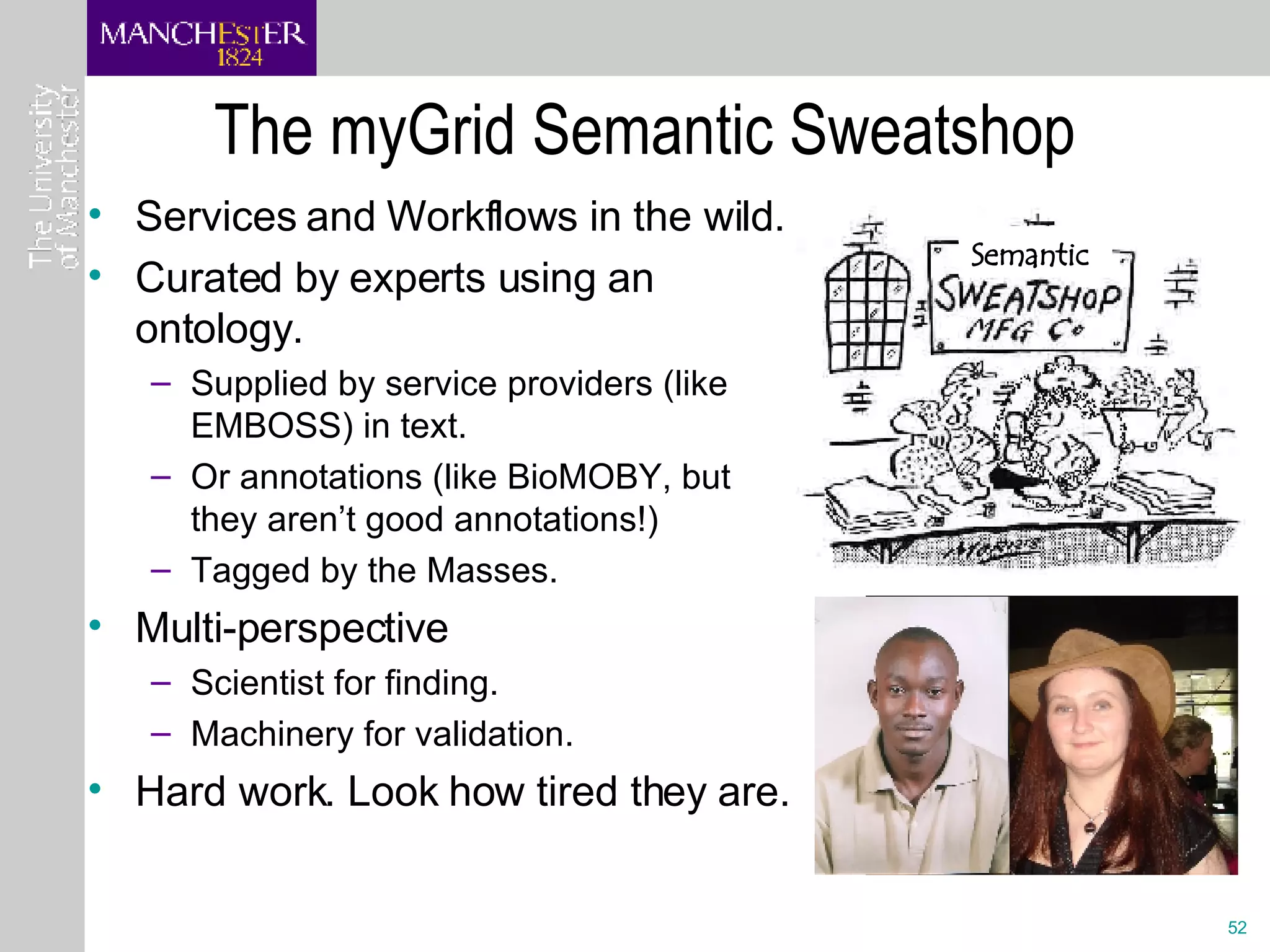 The myGrid Semantic Sweatshop Services and Workflows in the wild. Curated by experts using an ontology. Supplied by service providers (like EMBOSS) in text. Or annotations (like BioMOBY, but they aren’t good annotations!) Tagged by the Masses. Multi-perspective Scientist for finding. Machinery for validation. Hard work. Look how tired they are. Semantic 