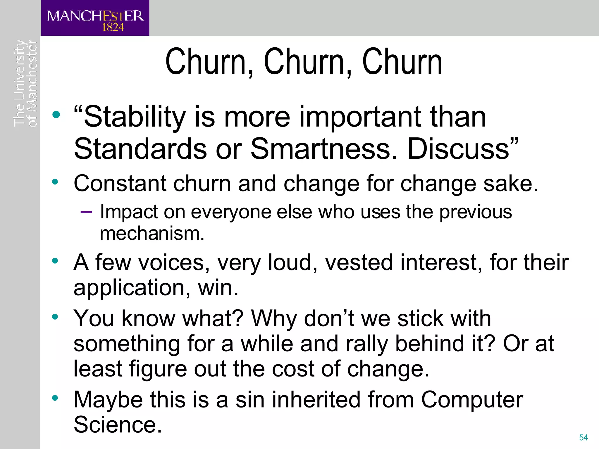 Churn, Churn, Churn “ Stability is more important than Standards or Smartness. Discuss” Constant churn and change for change sake. Impact on everyone else who uses the previous mechanism. A few voices, very loud, vested interest, for their application, win.  You know what? Why don’t we stick with something for a while and rally behind it? Or at least figure out the cost of change. Maybe this is a sin inherited from Computer Science.  