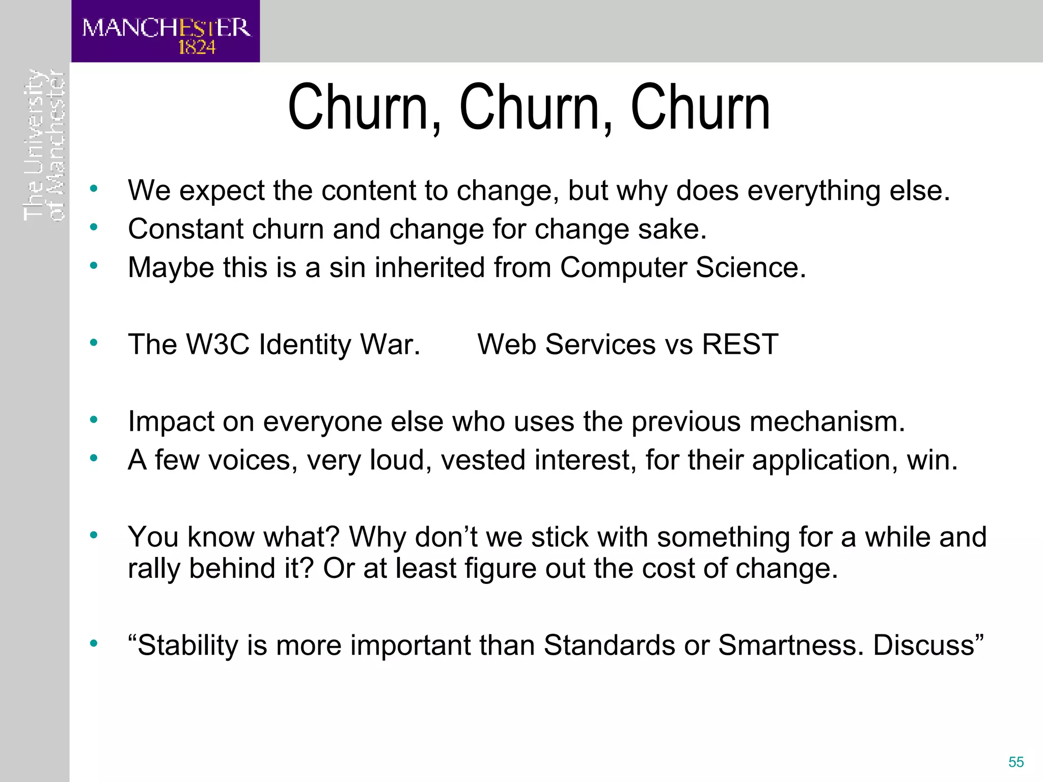 Churn, Churn, Churn We expect the content to change, but why does everything else. Constant churn and change for change sake. Maybe this is a sin inherited from Computer Science.  The W3C Identity War.  Web Services vs REST Impact on everyone else who uses the previous mechanism. A few voices, very loud, vested interest, for their application, win.  You know what? Why don’t we stick with something for a while and rally behind it? Or at least figure out the cost of change. “ Stability is more important than Standards or Smartness. Discuss” 