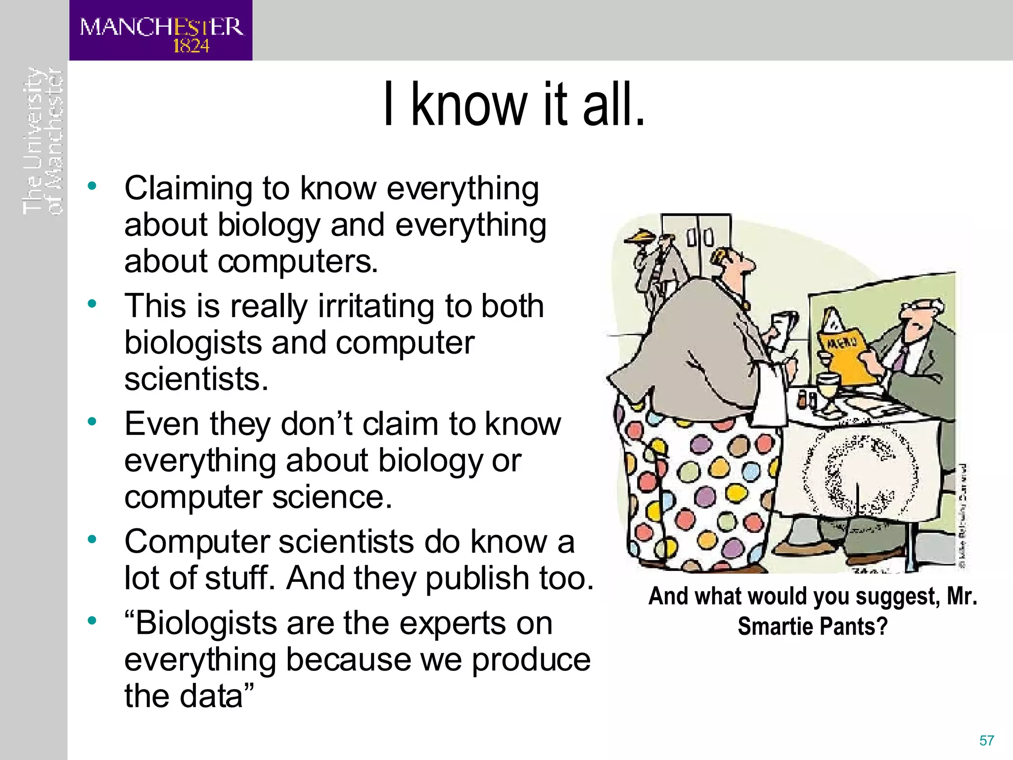 I know it all. Claiming to know everything about biology and everything about computers.  This is really irritating to both biologists and computer scientists.  Even they don’t claim to know everything about biology or computer science. Computer scientists do know a lot of stuff. And they publish too. “ Biologists are the experts on everything because we produce the data” And what would you suggest, Mr. Smartie Pants? 