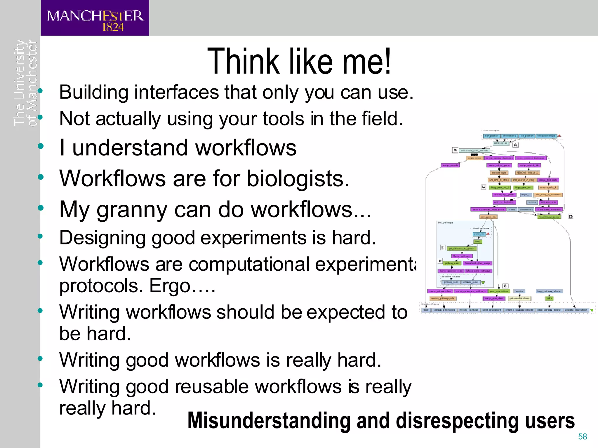 Think like me!  Building interfaces that only you can use. Not actually using your tools in the field. I understand workflows Workflows are for biologists.  My granny can do workflows... Designing good experiments is hard. Workflows are computational experimental protocols. Ergo…. Writing workflows should be expected to be hard. Writing good workflows is really hard. Writing good reusable workflows is really really hard. Misunderstanding and disrespecting users 